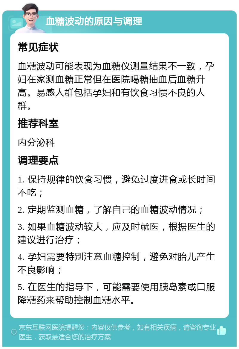 血糖波动的原因与调理 常见症状 血糖波动可能表现为血糖仪测量结果不一致，孕妇在家测血糖正常但在医院喝糖抽血后血糖升高。易感人群包括孕妇和有饮食习惯不良的人群。 推荐科室 内分泌科 调理要点 1. 保持规律的饮食习惯，避免过度进食或长时间不吃； 2. 定期监测血糖，了解自己的血糖波动情况； 3. 如果血糖波动较大，应及时就医，根据医生的建议进行治疗； 4. 孕妇需要特别注意血糖控制，避免对胎儿产生不良影响； 5. 在医生的指导下，可能需要使用胰岛素或口服降糖药来帮助控制血糖水平。