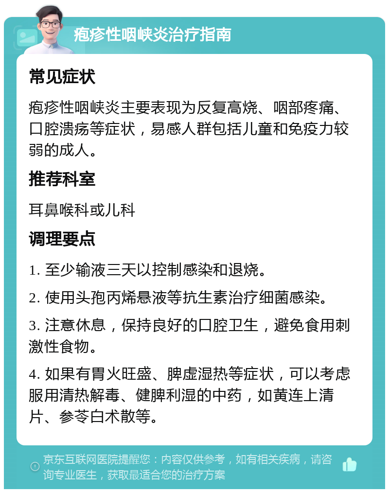 疱疹性咽峡炎治疗指南 常见症状 疱疹性咽峡炎主要表现为反复高烧、咽部疼痛、口腔溃疡等症状，易感人群包括儿童和免疫力较弱的成人。 推荐科室 耳鼻喉科或儿科 调理要点 1. 至少输液三天以控制感染和退烧。 2. 使用头孢丙烯悬液等抗生素治疗细菌感染。 3. 注意休息，保持良好的口腔卫生，避免食用刺激性食物。 4. 如果有胃火旺盛、脾虚湿热等症状，可以考虑服用清热解毒、健脾利湿的中药，如黄连上清片、参苓白术散等。