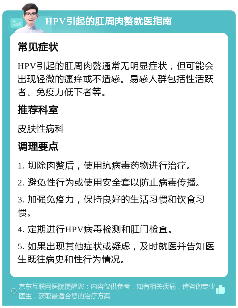 HPV引起的肛周肉赘就医指南 常见症状 HPV引起的肛周肉赘通常无明显症状，但可能会出现轻微的瘙痒或不适感。易感人群包括性活跃者、免疫力低下者等。 推荐科室 皮肤性病科 调理要点 1. 切除肉赘后，使用抗病毒药物进行治疗。 2. 避免性行为或使用安全套以防止病毒传播。 3. 加强免疫力，保持良好的生活习惯和饮食习惯。 4. 定期进行HPV病毒检测和肛门检查。 5. 如果出现其他症状或疑虑，及时就医并告知医生既往病史和性行为情况。