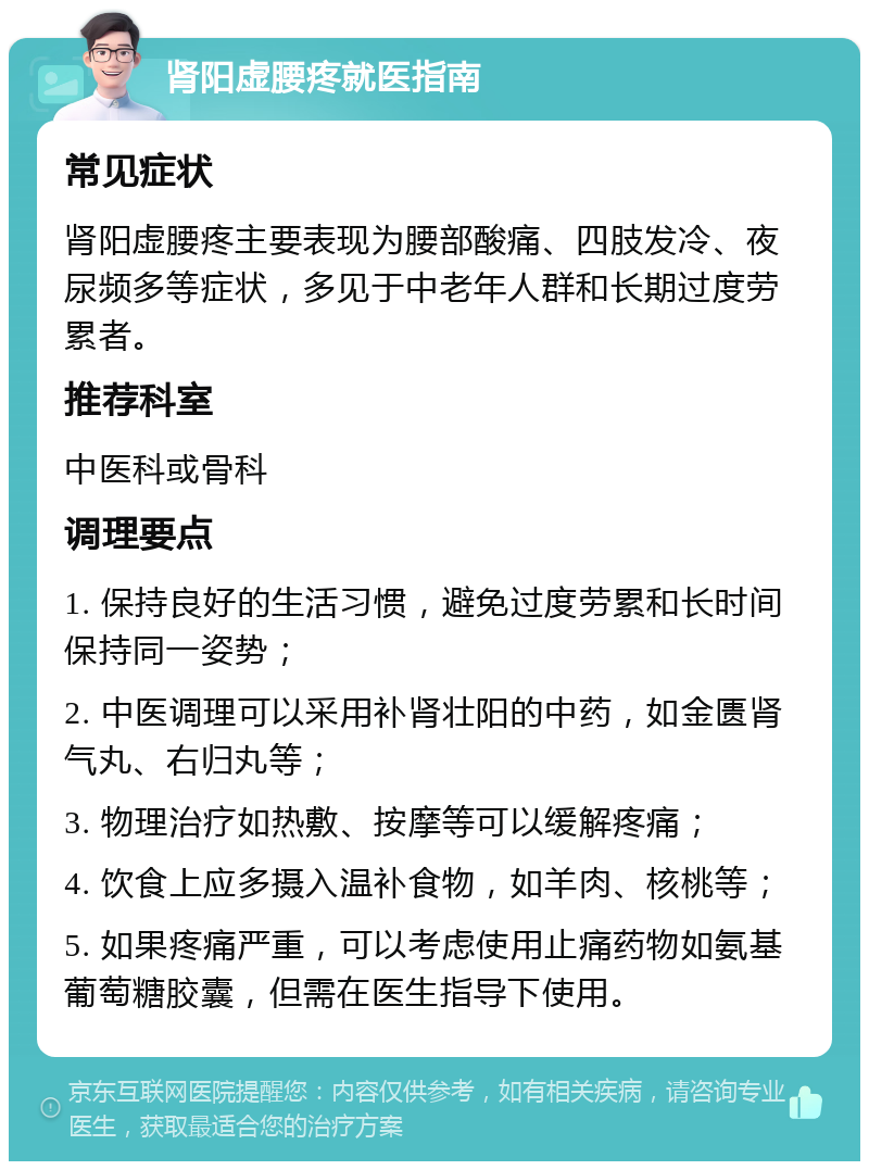 肾阳虚腰疼就医指南 常见症状 肾阳虚腰疼主要表现为腰部酸痛、四肢发冷、夜尿频多等症状，多见于中老年人群和长期过度劳累者。 推荐科室 中医科或骨科 调理要点 1. 保持良好的生活习惯，避免过度劳累和长时间保持同一姿势； 2. 中医调理可以采用补肾壮阳的中药，如金匮肾气丸、右归丸等； 3. 物理治疗如热敷、按摩等可以缓解疼痛； 4. 饮食上应多摄入温补食物，如羊肉、核桃等； 5. 如果疼痛严重，可以考虑使用止痛药物如氨基葡萄糖胶囊，但需在医生指导下使用。