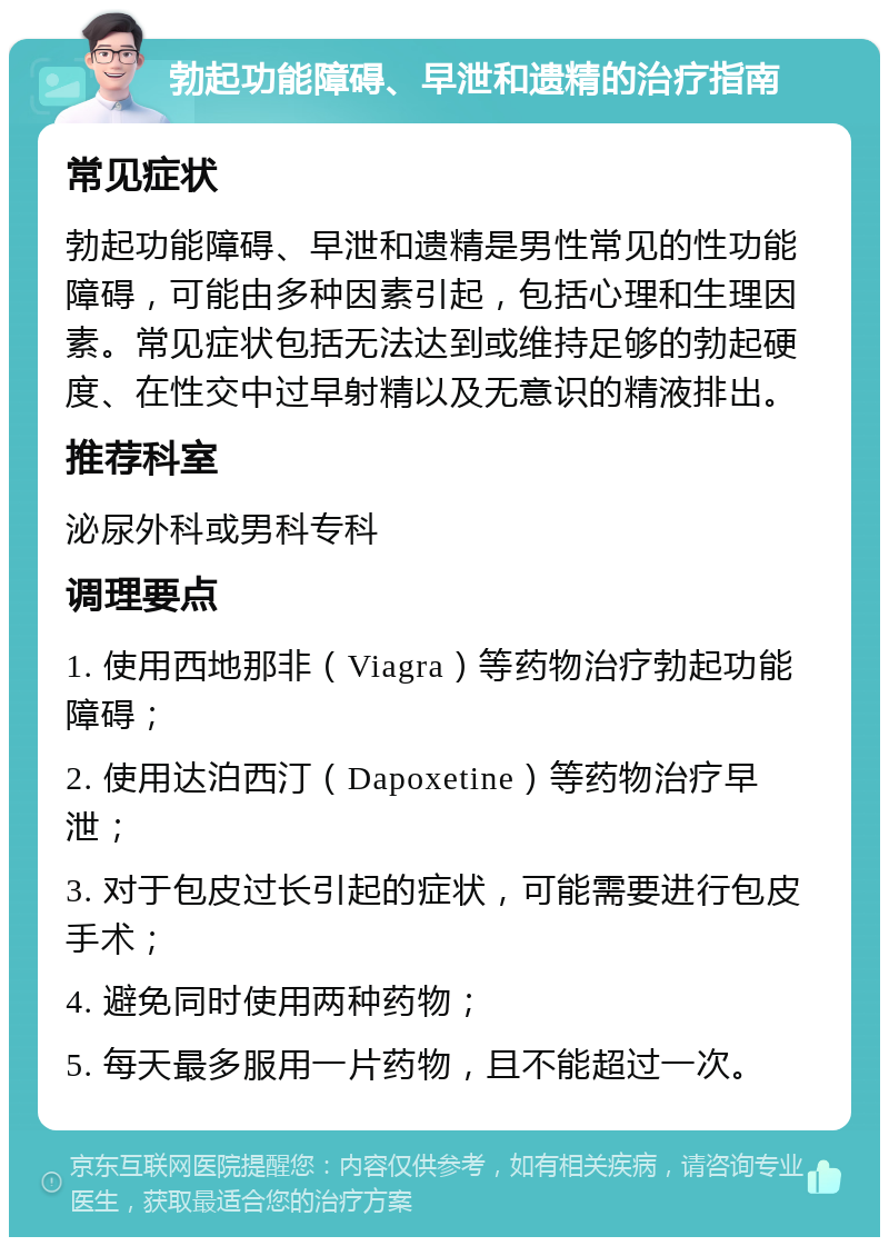 勃起功能障碍、早泄和遗精的治疗指南 常见症状 勃起功能障碍、早泄和遗精是男性常见的性功能障碍，可能由多种因素引起，包括心理和生理因素。常见症状包括无法达到或维持足够的勃起硬度、在性交中过早射精以及无意识的精液排出。 推荐科室 泌尿外科或男科专科 调理要点 1. 使用西地那非（Viagra）等药物治疗勃起功能障碍； 2. 使用达泊西汀（Dapoxetine）等药物治疗早泄； 3. 对于包皮过长引起的症状，可能需要进行包皮手术； 4. 避免同时使用两种药物； 5. 每天最多服用一片药物，且不能超过一次。