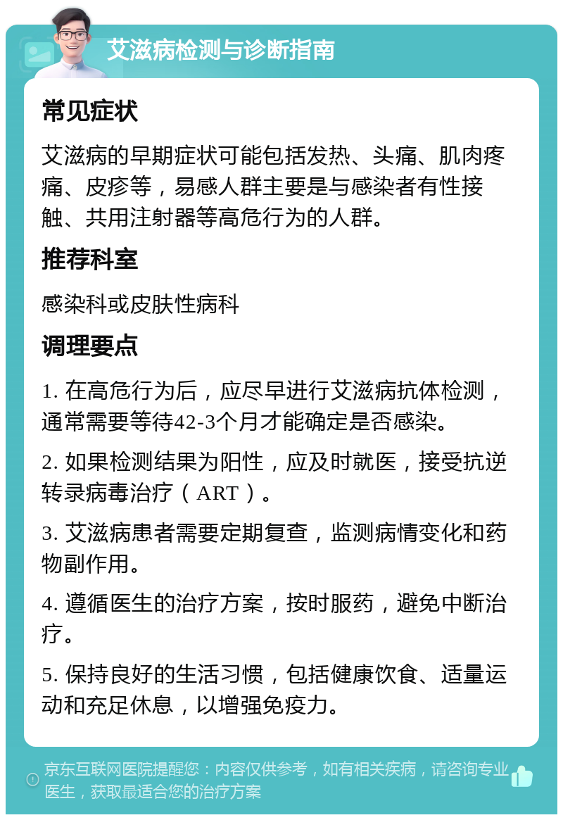 艾滋病检测与诊断指南 常见症状 艾滋病的早期症状可能包括发热、头痛、肌肉疼痛、皮疹等，易感人群主要是与感染者有性接触、共用注射器等高危行为的人群。 推荐科室 感染科或皮肤性病科 调理要点 1. 在高危行为后，应尽早进行艾滋病抗体检测，通常需要等待42-3个月才能确定是否感染。 2. 如果检测结果为阳性，应及时就医，接受抗逆转录病毒治疗（ART）。 3. 艾滋病患者需要定期复查，监测病情变化和药物副作用。 4. 遵循医生的治疗方案，按时服药，避免中断治疗。 5. 保持良好的生活习惯，包括健康饮食、适量运动和充足休息，以增强免疫力。