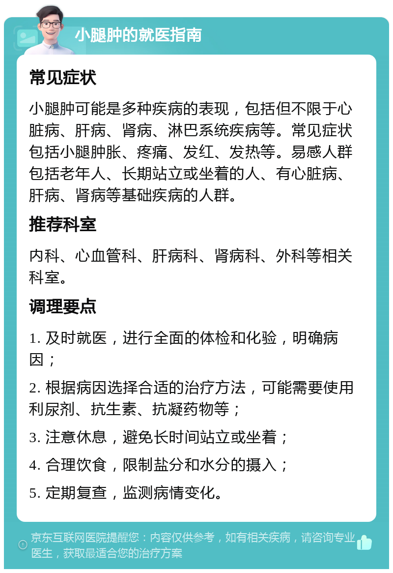 小腿肿的就医指南 常见症状 小腿肿可能是多种疾病的表现，包括但不限于心脏病、肝病、肾病、淋巴系统疾病等。常见症状包括小腿肿胀、疼痛、发红、发热等。易感人群包括老年人、长期站立或坐着的人、有心脏病、肝病、肾病等基础疾病的人群。 推荐科室 内科、心血管科、肝病科、肾病科、外科等相关科室。 调理要点 1. 及时就医，进行全面的体检和化验，明确病因； 2. 根据病因选择合适的治疗方法，可能需要使用利尿剂、抗生素、抗凝药物等； 3. 注意休息，避免长时间站立或坐着； 4. 合理饮食，限制盐分和水分的摄入； 5. 定期复查，监测病情变化。