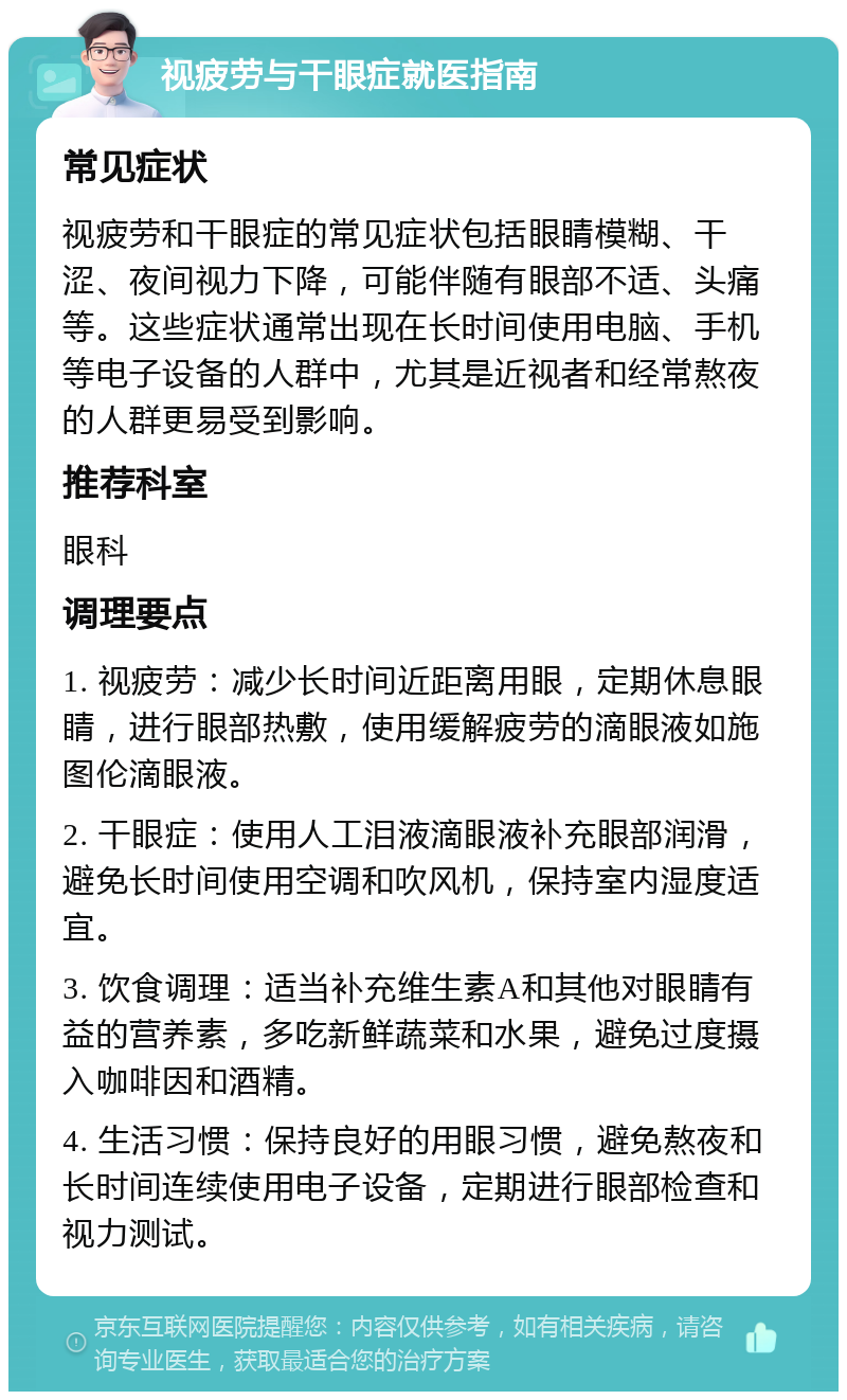 视疲劳与干眼症就医指南 常见症状 视疲劳和干眼症的常见症状包括眼睛模糊、干涩、夜间视力下降，可能伴随有眼部不适、头痛等。这些症状通常出现在长时间使用电脑、手机等电子设备的人群中，尤其是近视者和经常熬夜的人群更易受到影响。 推荐科室 眼科 调理要点 1. 视疲劳：减少长时间近距离用眼，定期休息眼睛，进行眼部热敷，使用缓解疲劳的滴眼液如施图伦滴眼液。 2. 干眼症：使用人工泪液滴眼液补充眼部润滑，避免长时间使用空调和吹风机，保持室内湿度适宜。 3. 饮食调理：适当补充维生素A和其他对眼睛有益的营养素，多吃新鲜蔬菜和水果，避免过度摄入咖啡因和酒精。 4. 生活习惯：保持良好的用眼习惯，避免熬夜和长时间连续使用电子设备，定期进行眼部检查和视力测试。