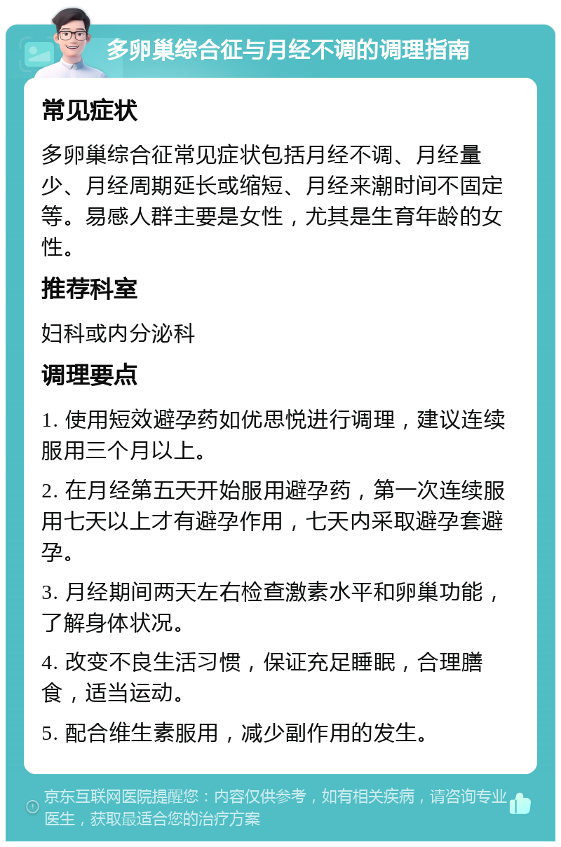 多卵巢综合征与月经不调的调理指南 常见症状 多卵巢综合征常见症状包括月经不调、月经量少、月经周期延长或缩短、月经来潮时间不固定等。易感人群主要是女性，尤其是生育年龄的女性。 推荐科室 妇科或内分泌科 调理要点 1. 使用短效避孕药如优思悦进行调理，建议连续服用三个月以上。 2. 在月经第五天开始服用避孕药，第一次连续服用七天以上才有避孕作用，七天内采取避孕套避孕。 3. 月经期间两天左右检查激素水平和卵巢功能，了解身体状况。 4. 改变不良生活习惯，保证充足睡眠，合理膳食，适当运动。 5. 配合维生素服用，减少副作用的发生。