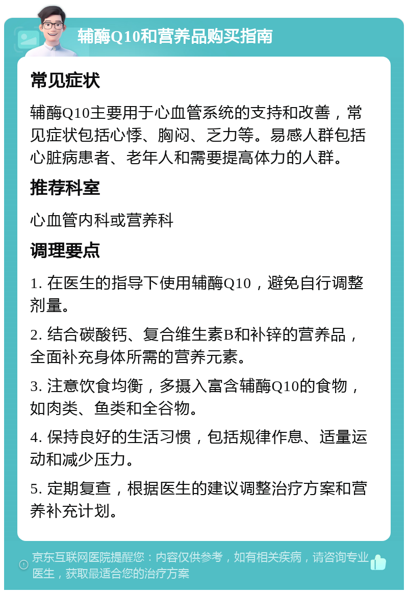 辅酶Q10和营养品购买指南 常见症状 辅酶Q10主要用于心血管系统的支持和改善，常见症状包括心悸、胸闷、乏力等。易感人群包括心脏病患者、老年人和需要提高体力的人群。 推荐科室 心血管内科或营养科 调理要点 1. 在医生的指导下使用辅酶Q10，避免自行调整剂量。 2. 结合碳酸钙、复合维生素B和补锌的营养品，全面补充身体所需的营养元素。 3. 注意饮食均衡，多摄入富含辅酶Q10的食物，如肉类、鱼类和全谷物。 4. 保持良好的生活习惯，包括规律作息、适量运动和减少压力。 5. 定期复查，根据医生的建议调整治疗方案和营养补充计划。