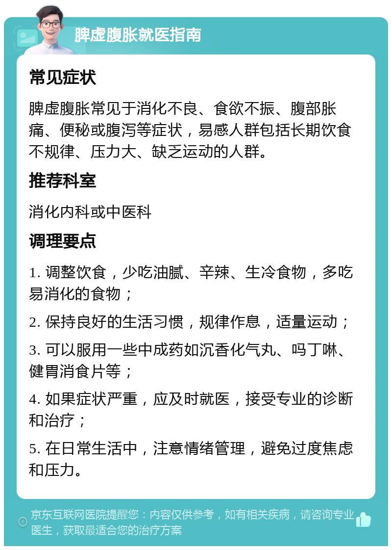 脾虚腹胀就医指南 常见症状 脾虚腹胀常见于消化不良、食欲不振、腹部胀痛、便秘或腹泻等症状，易感人群包括长期饮食不规律、压力大、缺乏运动的人群。 推荐科室 消化内科或中医科 调理要点 1. 调整饮食，少吃油腻、辛辣、生冷食物，多吃易消化的食物； 2. 保持良好的生活习惯，规律作息，适量运动； 3. 可以服用一些中成药如沉香化气丸、吗丁啉、健胃消食片等； 4. 如果症状严重，应及时就医，接受专业的诊断和治疗； 5. 在日常生活中，注意情绪管理，避免过度焦虑和压力。