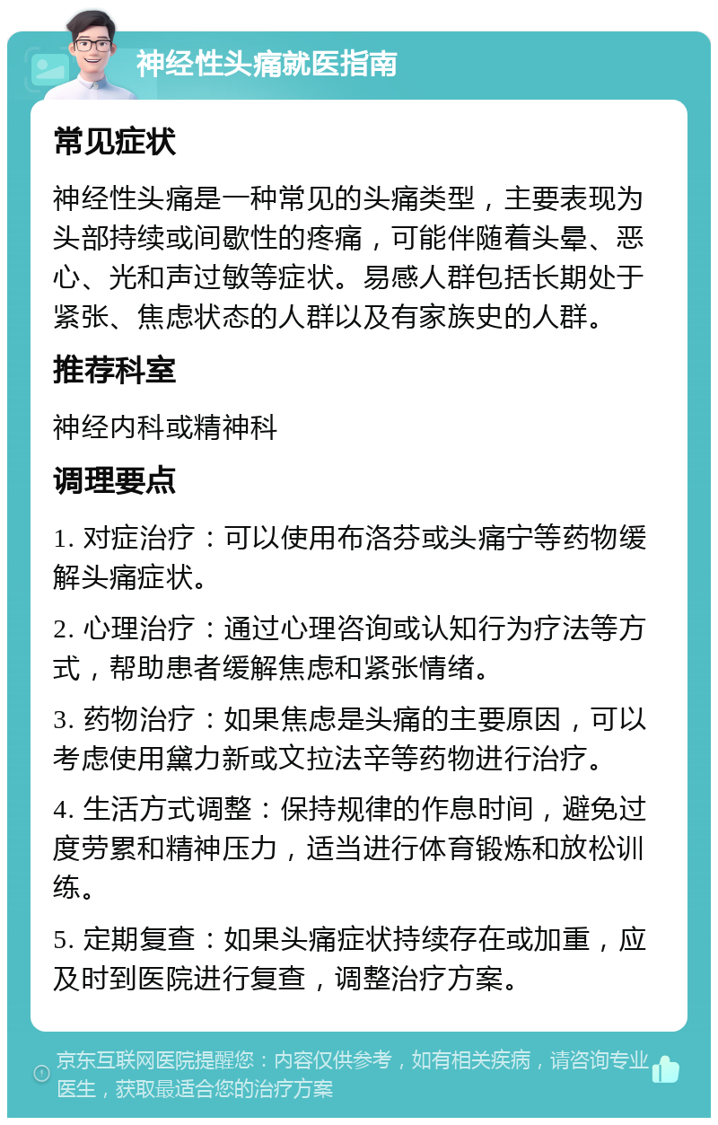 神经性头痛就医指南 常见症状 神经性头痛是一种常见的头痛类型，主要表现为头部持续或间歇性的疼痛，可能伴随着头晕、恶心、光和声过敏等症状。易感人群包括长期处于紧张、焦虑状态的人群以及有家族史的人群。 推荐科室 神经内科或精神科 调理要点 1. 对症治疗：可以使用布洛芬或头痛宁等药物缓解头痛症状。 2. 心理治疗：通过心理咨询或认知行为疗法等方式，帮助患者缓解焦虑和紧张情绪。 3. 药物治疗：如果焦虑是头痛的主要原因，可以考虑使用黛力新或文拉法辛等药物进行治疗。 4. 生活方式调整：保持规律的作息时间，避免过度劳累和精神压力，适当进行体育锻炼和放松训练。 5. 定期复查：如果头痛症状持续存在或加重，应及时到医院进行复查，调整治疗方案。