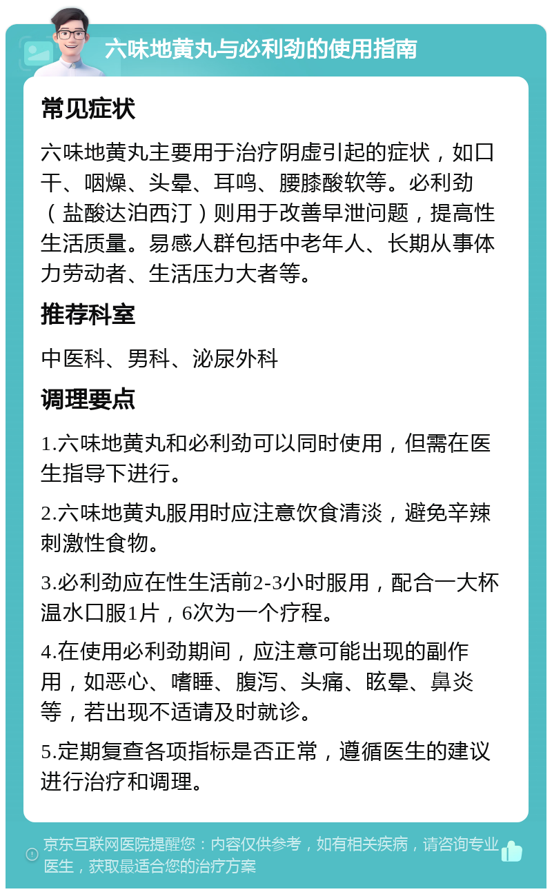 六味地黄丸与必利劲的使用指南 常见症状 六味地黄丸主要用于治疗阴虚引起的症状，如口干、咽燥、头晕、耳鸣、腰膝酸软等。必利劲（盐酸达泊西汀）则用于改善早泄问题，提高性生活质量。易感人群包括中老年人、长期从事体力劳动者、生活压力大者等。 推荐科室 中医科、男科、泌尿外科 调理要点 1.六味地黄丸和必利劲可以同时使用，但需在医生指导下进行。 2.六味地黄丸服用时应注意饮食清淡，避免辛辣刺激性食物。 3.必利劲应在性生活前2-3小时服用，配合一大杯温水口服1片，6次为一个疗程。 4.在使用必利劲期间，应注意可能出现的副作用，如恶心、嗜睡、腹泻、头痛、眩晕、鼻炎等，若出现不适请及时就诊。 5.定期复查各项指标是否正常，遵循医生的建议进行治疗和调理。