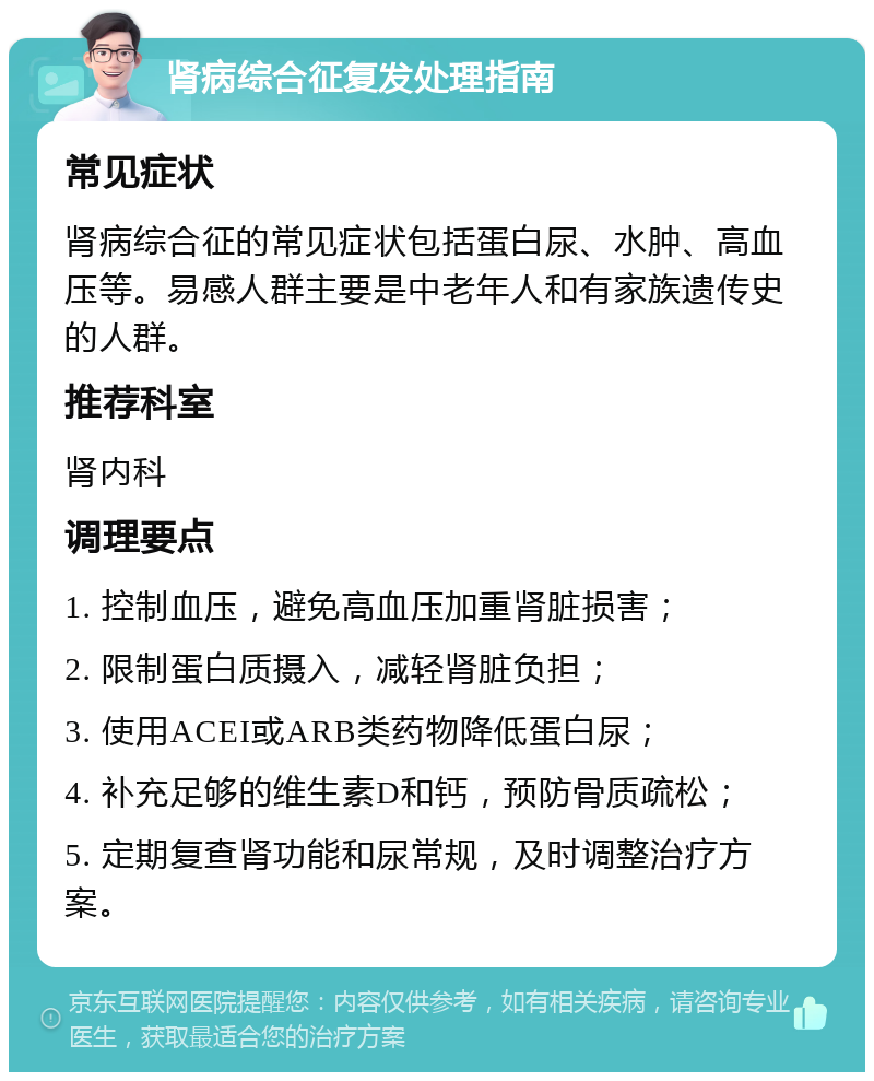 肾病综合征复发处理指南 常见症状 肾病综合征的常见症状包括蛋白尿、水肿、高血压等。易感人群主要是中老年人和有家族遗传史的人群。 推荐科室 肾内科 调理要点 1. 控制血压，避免高血压加重肾脏损害； 2. 限制蛋白质摄入，减轻肾脏负担； 3. 使用ACEI或ARB类药物降低蛋白尿； 4. 补充足够的维生素D和钙，预防骨质疏松； 5. 定期复查肾功能和尿常规，及时调整治疗方案。