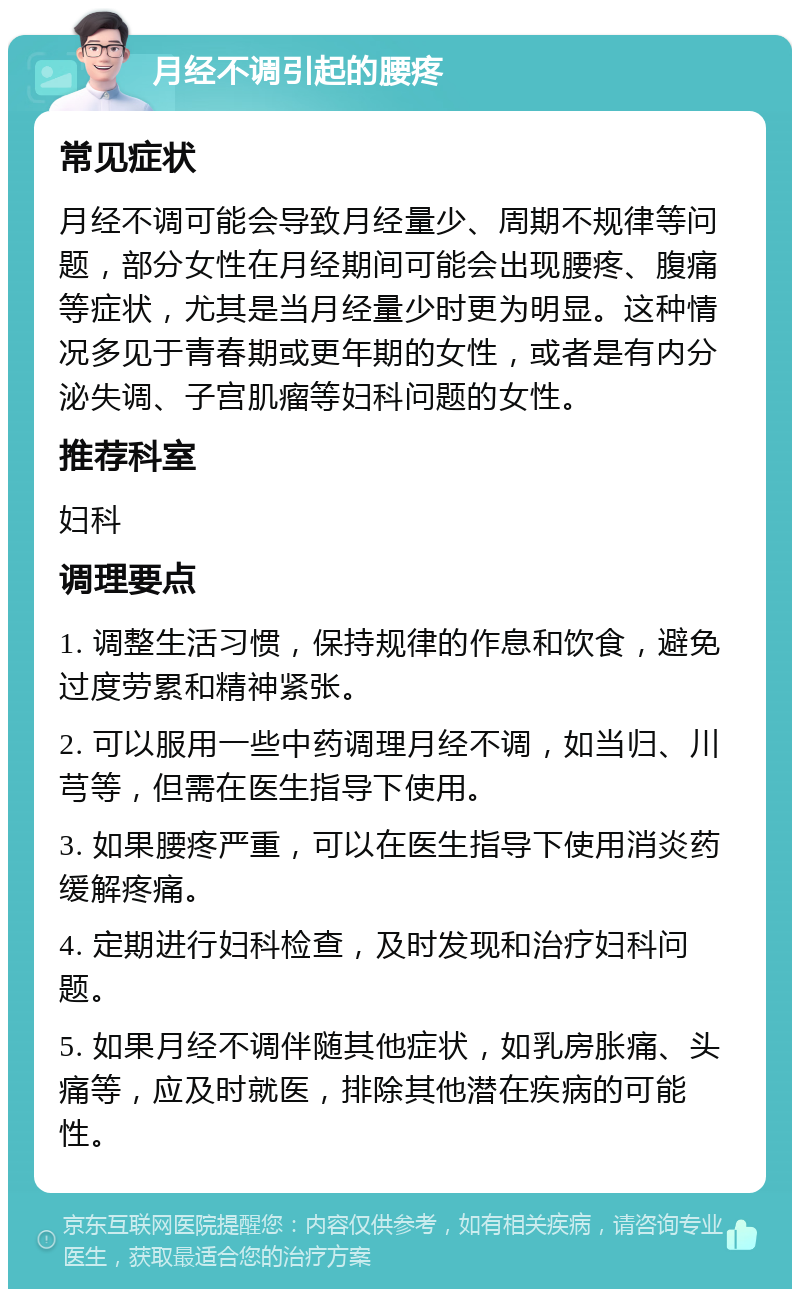 月经不调引起的腰疼 常见症状 月经不调可能会导致月经量少、周期不规律等问题，部分女性在月经期间可能会出现腰疼、腹痛等症状，尤其是当月经量少时更为明显。这种情况多见于青春期或更年期的女性，或者是有内分泌失调、子宫肌瘤等妇科问题的女性。 推荐科室 妇科 调理要点 1. 调整生活习惯，保持规律的作息和饮食，避免过度劳累和精神紧张。 2. 可以服用一些中药调理月经不调，如当归、川芎等，但需在医生指导下使用。 3. 如果腰疼严重，可以在医生指导下使用消炎药缓解疼痛。 4. 定期进行妇科检查，及时发现和治疗妇科问题。 5. 如果月经不调伴随其他症状，如乳房胀痛、头痛等，应及时就医，排除其他潜在疾病的可能性。