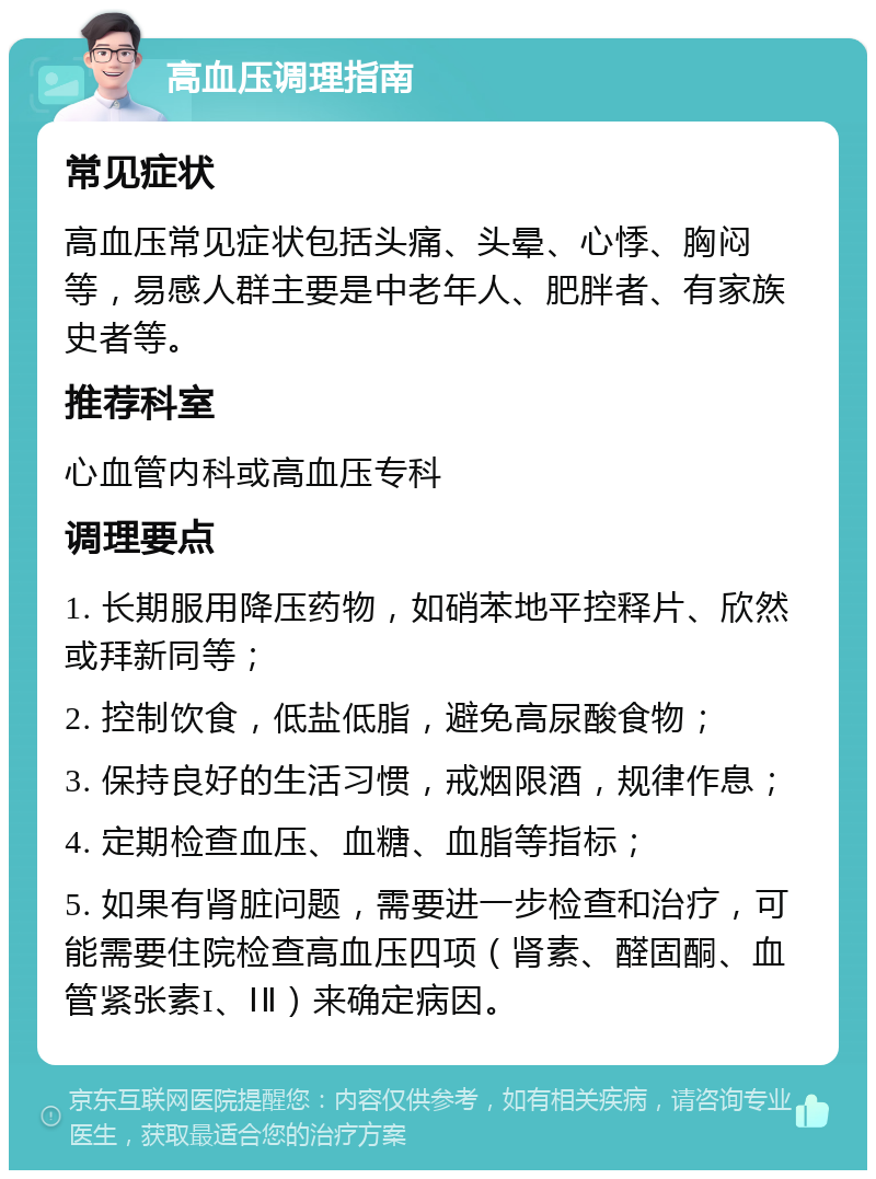 高血压调理指南 常见症状 高血压常见症状包括头痛、头晕、心悸、胸闷等，易感人群主要是中老年人、肥胖者、有家族史者等。 推荐科室 心血管内科或高血压专科 调理要点 1. 长期服用降压药物，如硝苯地平控释片、欣然或拜新同等； 2. 控制饮食，低盐低脂，避免高尿酸食物； 3. 保持良好的生活习惯，戒烟限酒，规律作息； 4. 定期检查血压、血糖、血脂等指标； 5. 如果有肾脏问题，需要进一步检查和治疗，可能需要住院检查高血压四项（肾素、醛固酮、血管紧张素I、ⅠⅡ）来确定病因。