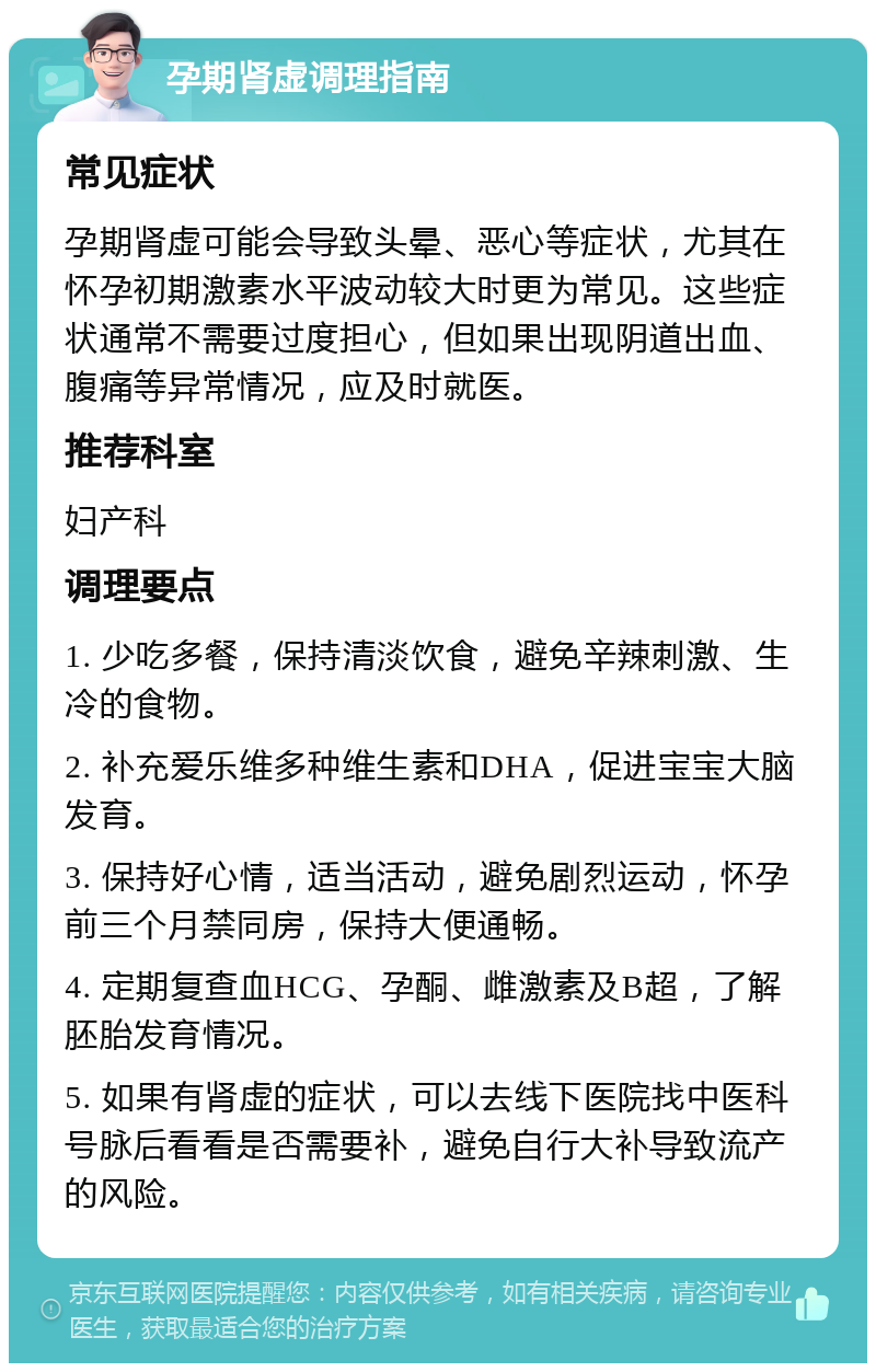 孕期肾虚调理指南 常见症状 孕期肾虚可能会导致头晕、恶心等症状，尤其在怀孕初期激素水平波动较大时更为常见。这些症状通常不需要过度担心，但如果出现阴道出血、腹痛等异常情况，应及时就医。 推荐科室 妇产科 调理要点 1. 少吃多餐，保持清淡饮食，避免辛辣刺激、生冷的食物。 2. 补充爱乐维多种维生素和DHA，促进宝宝大脑发育。 3. 保持好心情，适当活动，避免剧烈运动，怀孕前三个月禁同房，保持大便通畅。 4. 定期复查血HCG、孕酮、雌激素及B超，了解胚胎发育情况。 5. 如果有肾虚的症状，可以去线下医院找中医科号脉后看看是否需要补，避免自行大补导致流产的风险。