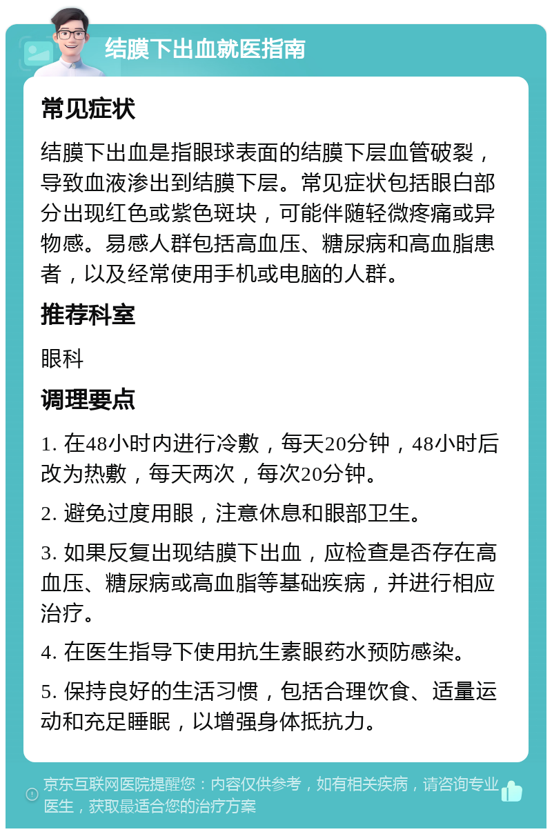 结膜下出血就医指南 常见症状 结膜下出血是指眼球表面的结膜下层血管破裂，导致血液渗出到结膜下层。常见症状包括眼白部分出现红色或紫色斑块，可能伴随轻微疼痛或异物感。易感人群包括高血压、糖尿病和高血脂患者，以及经常使用手机或电脑的人群。 推荐科室 眼科 调理要点 1. 在48小时内进行冷敷，每天20分钟，48小时后改为热敷，每天两次，每次20分钟。 2. 避免过度用眼，注意休息和眼部卫生。 3. 如果反复出现结膜下出血，应检查是否存在高血压、糖尿病或高血脂等基础疾病，并进行相应治疗。 4. 在医生指导下使用抗生素眼药水预防感染。 5. 保持良好的生活习惯，包括合理饮食、适量运动和充足睡眠，以增强身体抵抗力。