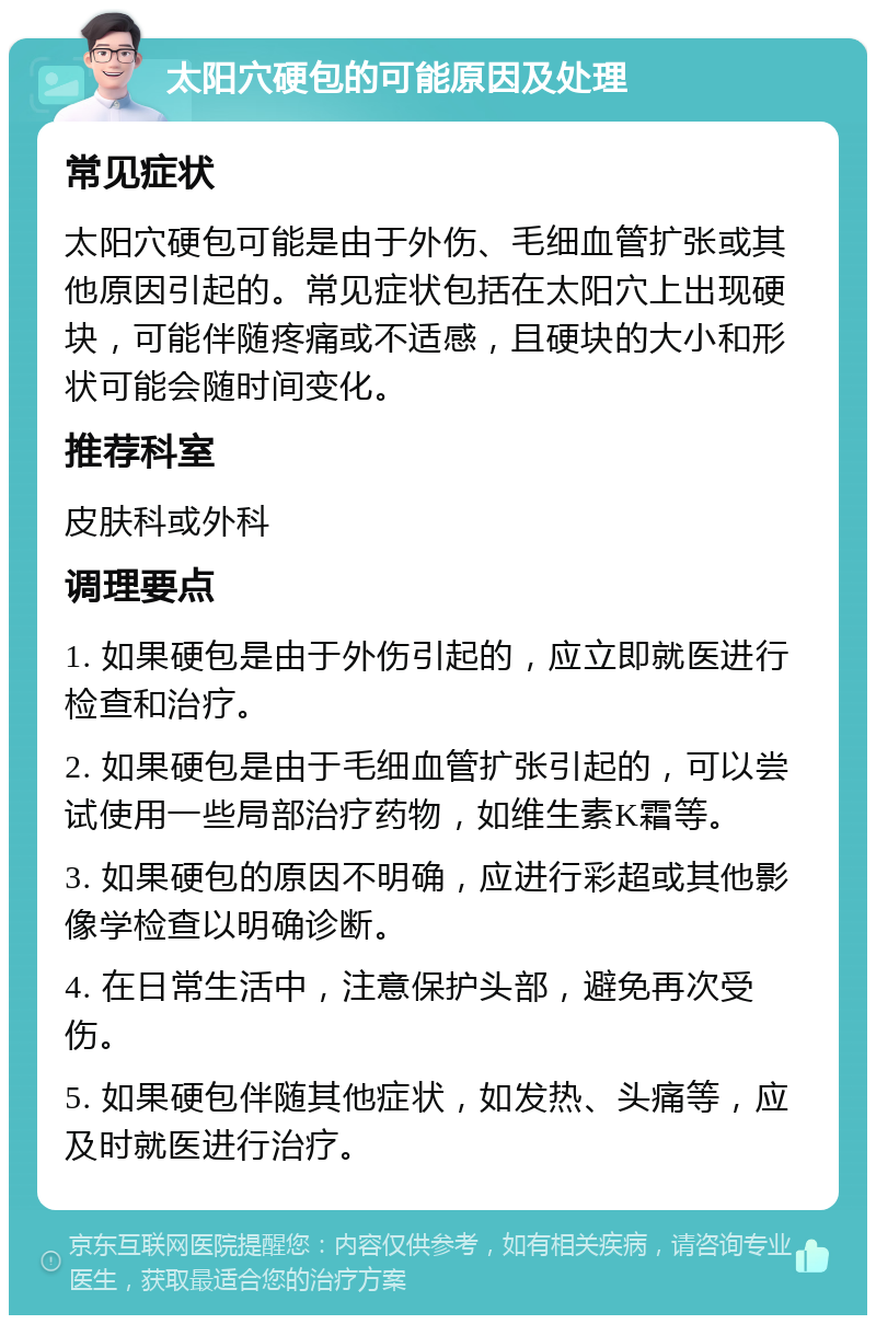 太阳穴硬包的可能原因及处理 常见症状 太阳穴硬包可能是由于外伤、毛细血管扩张或其他原因引起的。常见症状包括在太阳穴上出现硬块，可能伴随疼痛或不适感，且硬块的大小和形状可能会随时间变化。 推荐科室 皮肤科或外科 调理要点 1. 如果硬包是由于外伤引起的，应立即就医进行检查和治疗。 2. 如果硬包是由于毛细血管扩张引起的，可以尝试使用一些局部治疗药物，如维生素K霜等。 3. 如果硬包的原因不明确，应进行彩超或其他影像学检查以明确诊断。 4. 在日常生活中，注意保护头部，避免再次受伤。 5. 如果硬包伴随其他症状，如发热、头痛等，应及时就医进行治疗。