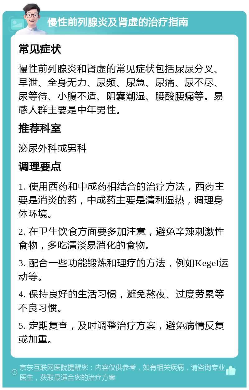 慢性前列腺炎及肾虚的治疗指南 常见症状 慢性前列腺炎和肾虚的常见症状包括尿尿分叉、早泄、全身无力、尿频、尿急、尿痛、尿不尽、尿等待、小腹不适、阴囊潮湿、腰酸腰痛等。易感人群主要是中年男性。 推荐科室 泌尿外科或男科 调理要点 1. 使用西药和中成药相结合的治疗方法，西药主要是消炎的药，中成药主要是清利湿热，调理身体环境。 2. 在卫生饮食方面要多加注意，避免辛辣刺激性食物，多吃清淡易消化的食物。 3. 配合一些功能锻炼和理疗的方法，例如Kegel运动等。 4. 保持良好的生活习惯，避免熬夜、过度劳累等不良习惯。 5. 定期复查，及时调整治疗方案，避免病情反复或加重。