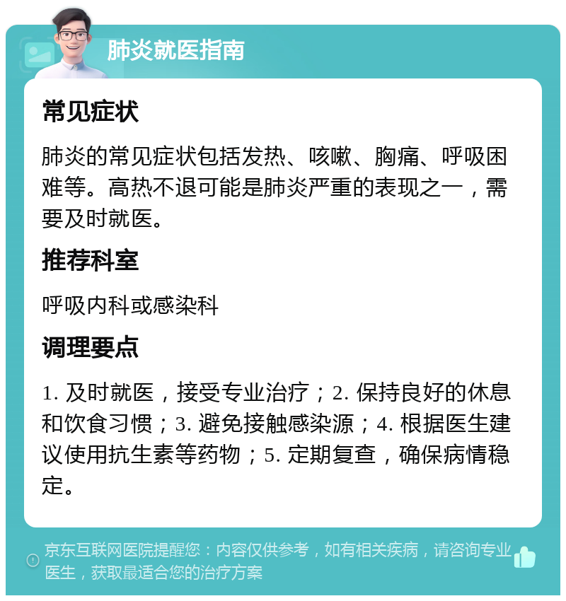 肺炎就医指南 常见症状 肺炎的常见症状包括发热、咳嗽、胸痛、呼吸困难等。高热不退可能是肺炎严重的表现之一，需要及时就医。 推荐科室 呼吸内科或感染科 调理要点 1. 及时就医，接受专业治疗；2. 保持良好的休息和饮食习惯；3. 避免接触感染源；4. 根据医生建议使用抗生素等药物；5. 定期复查，确保病情稳定。