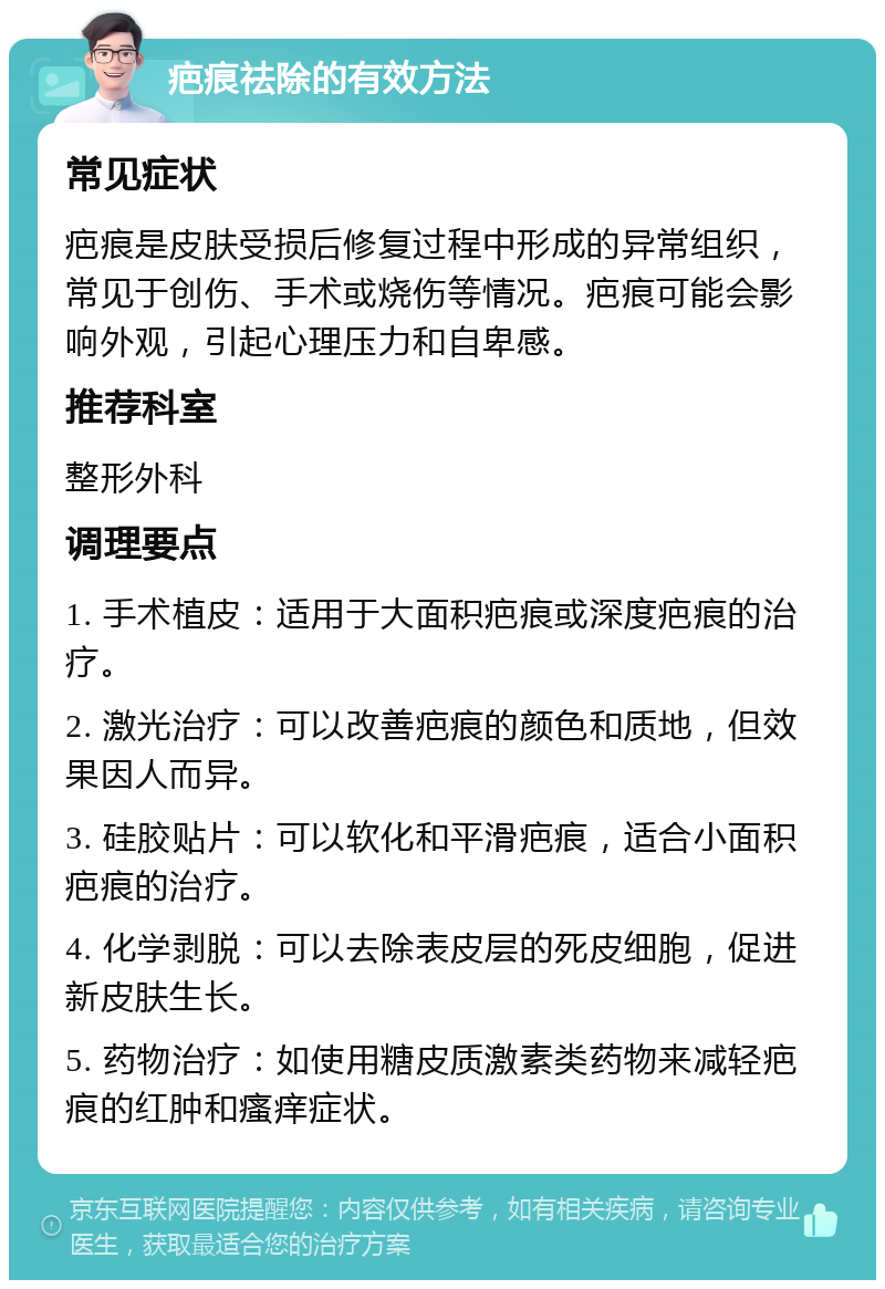 疤痕祛除的有效方法 常见症状 疤痕是皮肤受损后修复过程中形成的异常组织，常见于创伤、手术或烧伤等情况。疤痕可能会影响外观，引起心理压力和自卑感。 推荐科室 整形外科 调理要点 1. 手术植皮：适用于大面积疤痕或深度疤痕的治疗。 2. 激光治疗：可以改善疤痕的颜色和质地，但效果因人而异。 3. 硅胶贴片：可以软化和平滑疤痕，适合小面积疤痕的治疗。 4. 化学剥脱：可以去除表皮层的死皮细胞，促进新皮肤生长。 5. 药物治疗：如使用糖皮质激素类药物来减轻疤痕的红肿和瘙痒症状。