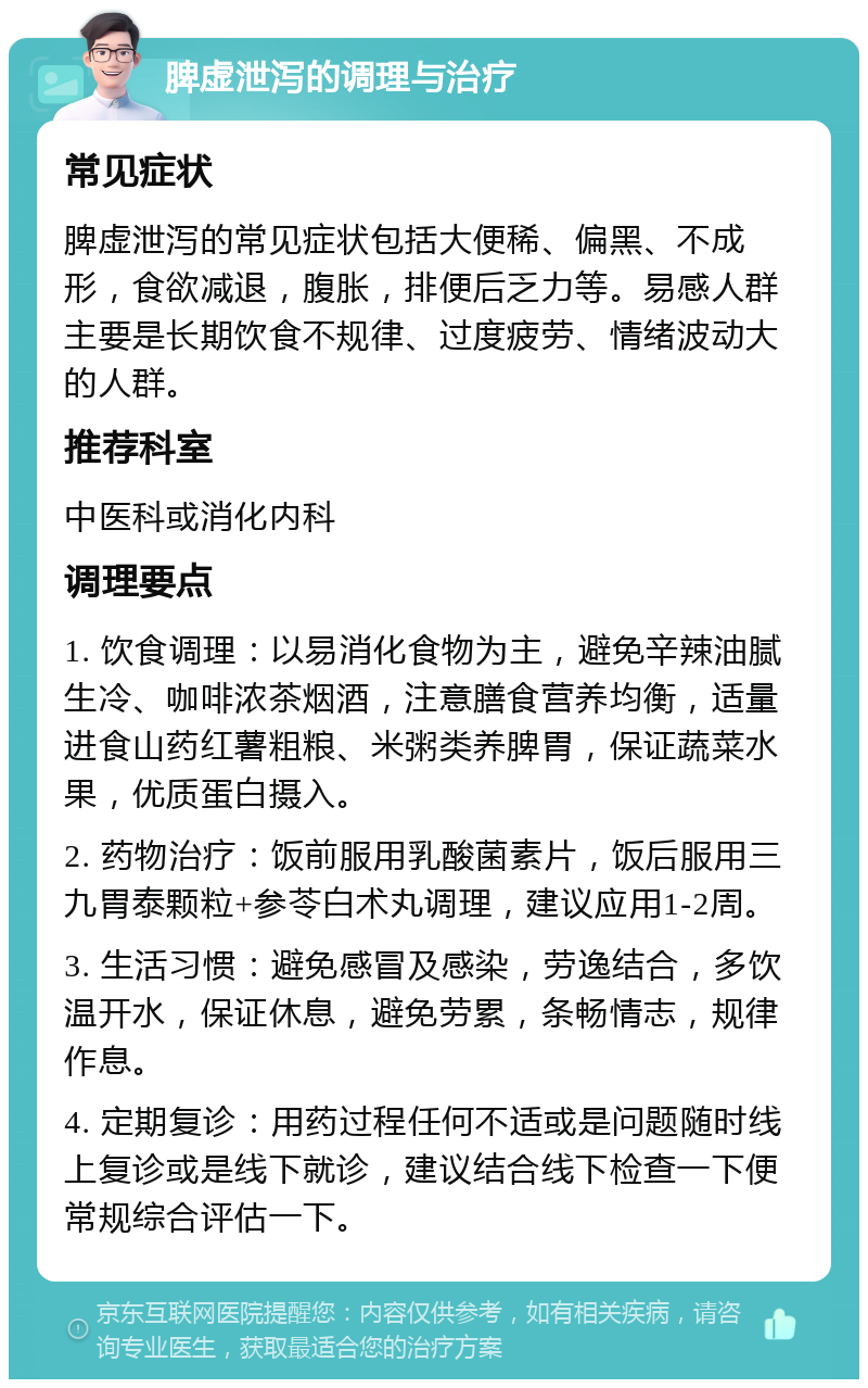 脾虚泄泻的调理与治疗 常见症状 脾虚泄泻的常见症状包括大便稀、偏黑、不成形，食欲减退，腹胀，排便后乏力等。易感人群主要是长期饮食不规律、过度疲劳、情绪波动大的人群。 推荐科室 中医科或消化内科 调理要点 1. 饮食调理：以易消化食物为主，避免辛辣油腻生冷、咖啡浓茶烟酒，注意膳食营养均衡，适量进食山药红薯粗粮、米粥类养脾胃，保证蔬菜水果，优质蛋白摄入。 2. 药物治疗：饭前服用乳酸菌素片，饭后服用三九胃泰颗粒+参苓白术丸调理，建议应用1-2周。 3. 生活习惯：避免感冒及感染，劳逸结合，多饮温开水，保证休息，避免劳累，条畅情志，规律作息。 4. 定期复诊：用药过程任何不适或是问题随时线上复诊或是线下就诊，建议结合线下检查一下便常规综合评估一下。