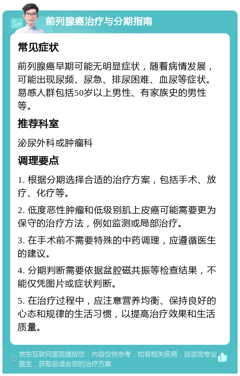 前列腺癌治疗与分期指南 常见症状 前列腺癌早期可能无明显症状，随着病情发展，可能出现尿频、尿急、排尿困难、血尿等症状。易感人群包括50岁以上男性、有家族史的男性等。 推荐科室 泌尿外科或肿瘤科 调理要点 1. 根据分期选择合适的治疗方案，包括手术、放疗、化疗等。 2. 低度恶性肿瘤和低级别肌上皮癌可能需要更为保守的治疗方法，例如监测或局部治疗。 3. 在手术前不需要特殊的中药调理，应遵循医生的建议。 4. 分期判断需要依据盆腔磁共振等检查结果，不能仅凭图片或症状判断。 5. 在治疗过程中，应注意营养均衡、保持良好的心态和规律的生活习惯，以提高治疗效果和生活质量。