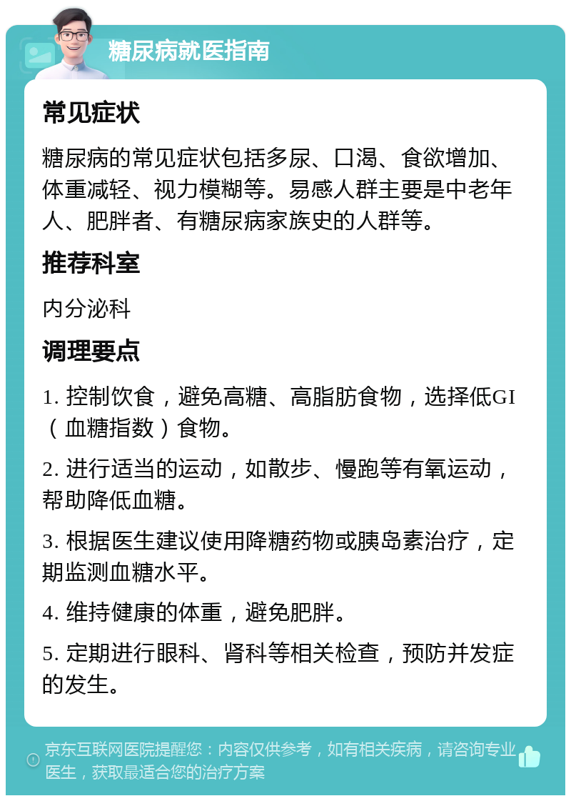 糖尿病就医指南 常见症状 糖尿病的常见症状包括多尿、口渴、食欲增加、体重减轻、视力模糊等。易感人群主要是中老年人、肥胖者、有糖尿病家族史的人群等。 推荐科室 内分泌科 调理要点 1. 控制饮食，避免高糖、高脂肪食物，选择低GI（血糖指数）食物。 2. 进行适当的运动，如散步、慢跑等有氧运动，帮助降低血糖。 3. 根据医生建议使用降糖药物或胰岛素治疗，定期监测血糖水平。 4. 维持健康的体重，避免肥胖。 5. 定期进行眼科、肾科等相关检查，预防并发症的发生。