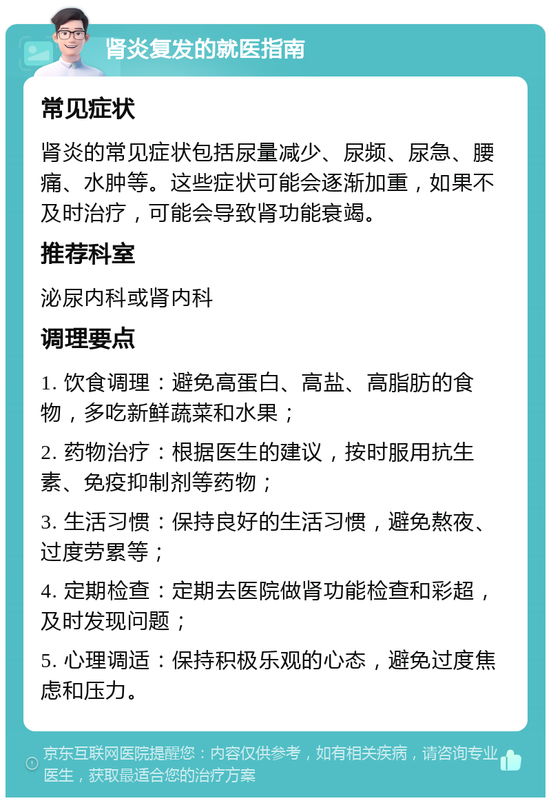 肾炎复发的就医指南 常见症状 肾炎的常见症状包括尿量减少、尿频、尿急、腰痛、水肿等。这些症状可能会逐渐加重，如果不及时治疗，可能会导致肾功能衰竭。 推荐科室 泌尿内科或肾内科 调理要点 1. 饮食调理：避免高蛋白、高盐、高脂肪的食物，多吃新鲜蔬菜和水果； 2. 药物治疗：根据医生的建议，按时服用抗生素、免疫抑制剂等药物； 3. 生活习惯：保持良好的生活习惯，避免熬夜、过度劳累等； 4. 定期检查：定期去医院做肾功能检查和彩超，及时发现问题； 5. 心理调适：保持积极乐观的心态，避免过度焦虑和压力。