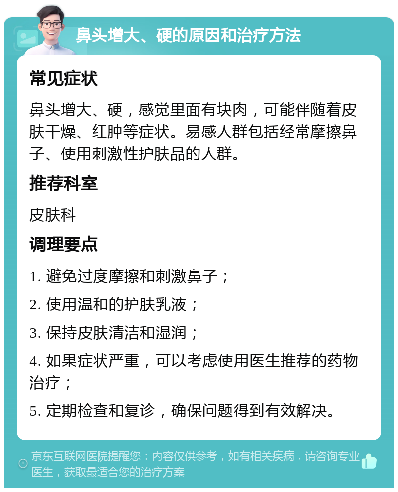 鼻头增大、硬的原因和治疗方法 常见症状 鼻头增大、硬，感觉里面有块肉，可能伴随着皮肤干燥、红肿等症状。易感人群包括经常摩擦鼻子、使用刺激性护肤品的人群。 推荐科室 皮肤科 调理要点 1. 避免过度摩擦和刺激鼻子； 2. 使用温和的护肤乳液； 3. 保持皮肤清洁和湿润； 4. 如果症状严重，可以考虑使用医生推荐的药物治疗； 5. 定期检查和复诊，确保问题得到有效解决。