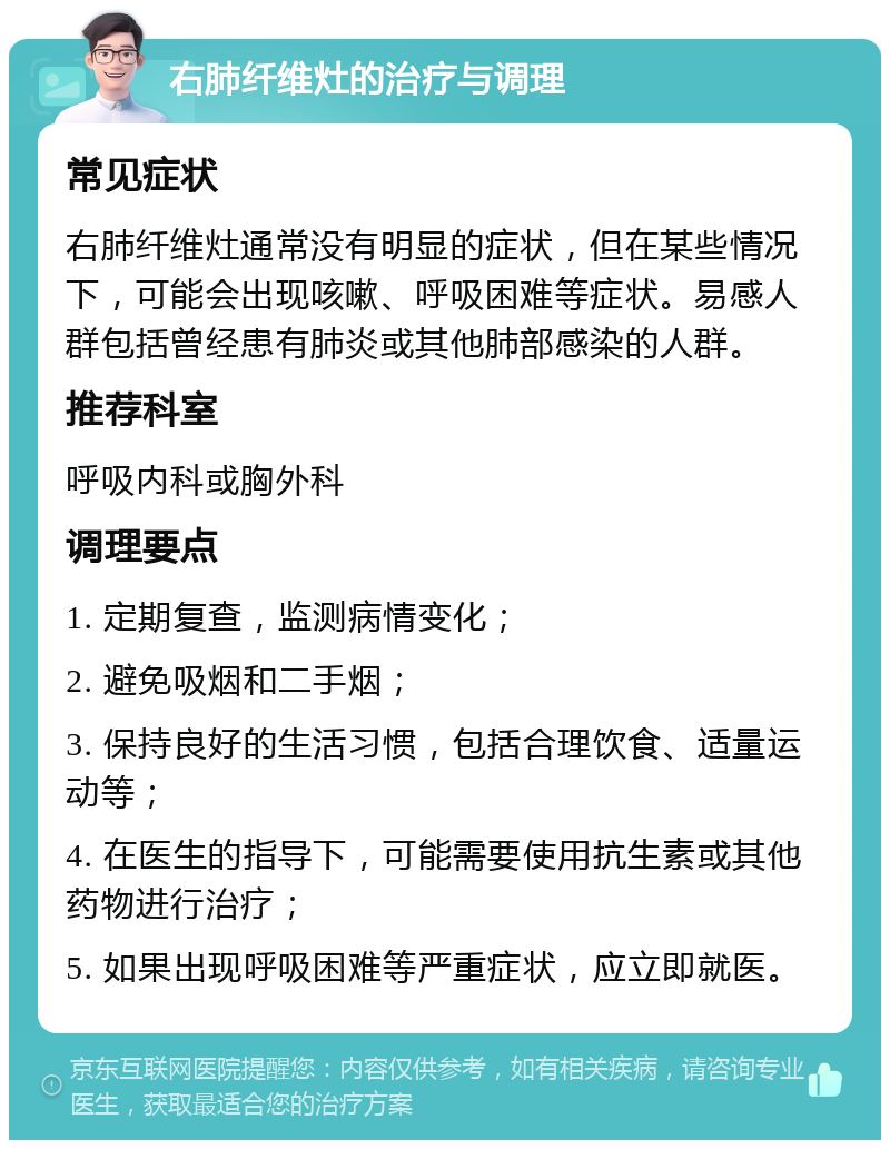 右肺纤维灶的治疗与调理 常见症状 右肺纤维灶通常没有明显的症状，但在某些情况下，可能会出现咳嗽、呼吸困难等症状。易感人群包括曾经患有肺炎或其他肺部感染的人群。 推荐科室 呼吸内科或胸外科 调理要点 1. 定期复查，监测病情变化； 2. 避免吸烟和二手烟； 3. 保持良好的生活习惯，包括合理饮食、适量运动等； 4. 在医生的指导下，可能需要使用抗生素或其他药物进行治疗； 5. 如果出现呼吸困难等严重症状，应立即就医。