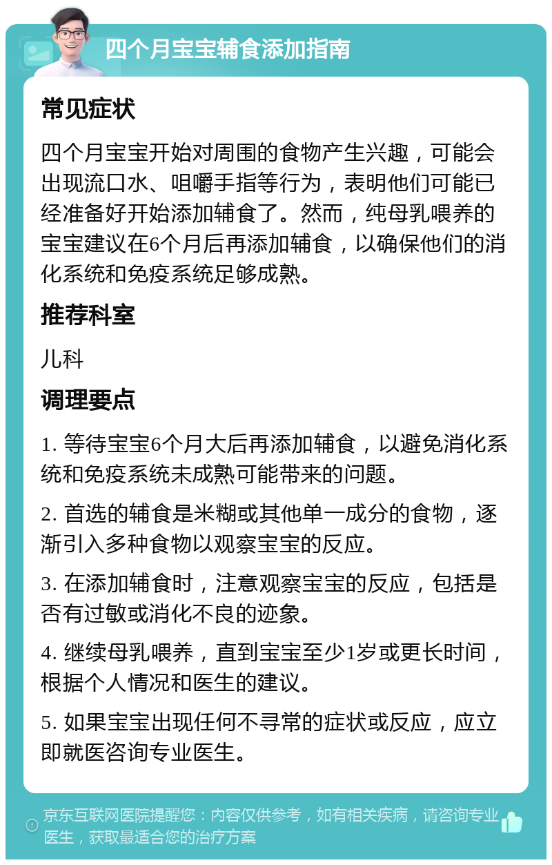 四个月宝宝辅食添加指南 常见症状 四个月宝宝开始对周围的食物产生兴趣，可能会出现流口水、咀嚼手指等行为，表明他们可能已经准备好开始添加辅食了。然而，纯母乳喂养的宝宝建议在6个月后再添加辅食，以确保他们的消化系统和免疫系统足够成熟。 推荐科室 儿科 调理要点 1. 等待宝宝6个月大后再添加辅食，以避免消化系统和免疫系统未成熟可能带来的问题。 2. 首选的辅食是米糊或其他单一成分的食物，逐渐引入多种食物以观察宝宝的反应。 3. 在添加辅食时，注意观察宝宝的反应，包括是否有过敏或消化不良的迹象。 4. 继续母乳喂养，直到宝宝至少1岁或更长时间，根据个人情况和医生的建议。 5. 如果宝宝出现任何不寻常的症状或反应，应立即就医咨询专业医生。