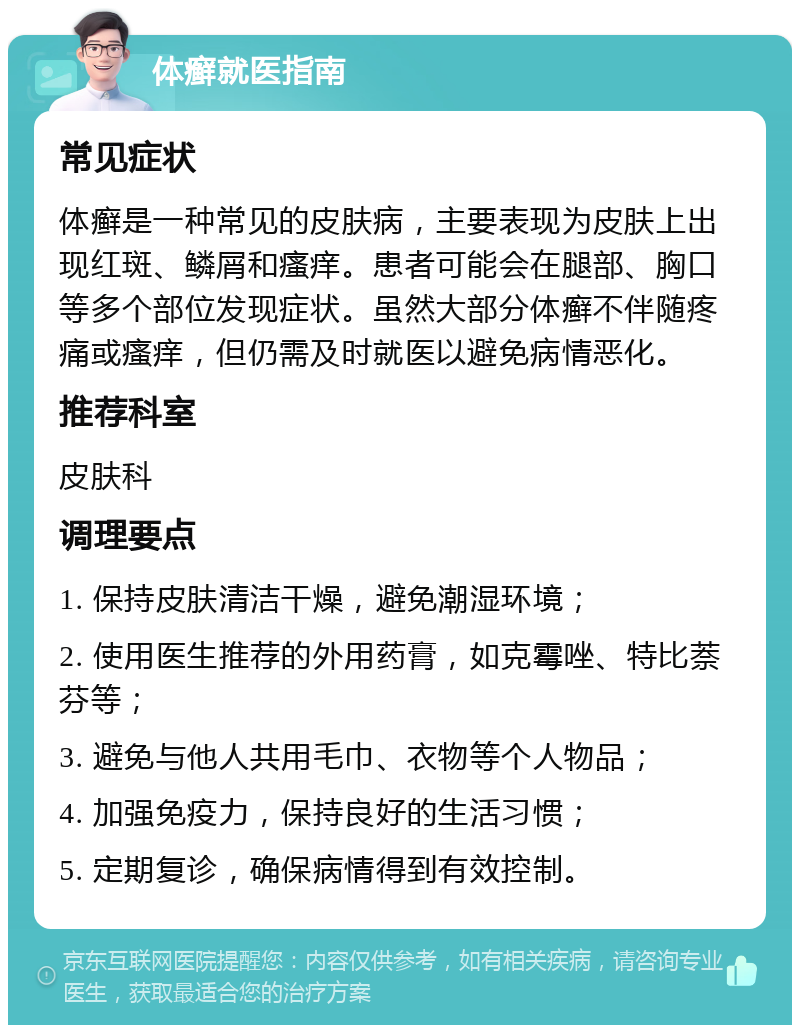 体癣就医指南 常见症状 体癣是一种常见的皮肤病，主要表现为皮肤上出现红斑、鳞屑和瘙痒。患者可能会在腿部、胸口等多个部位发现症状。虽然大部分体癣不伴随疼痛或瘙痒，但仍需及时就医以避免病情恶化。 推荐科室 皮肤科 调理要点 1. 保持皮肤清洁干燥，避免潮湿环境； 2. 使用医生推荐的外用药膏，如克霉唑、特比萘芬等； 3. 避免与他人共用毛巾、衣物等个人物品； 4. 加强免疫力，保持良好的生活习惯； 5. 定期复诊，确保病情得到有效控制。