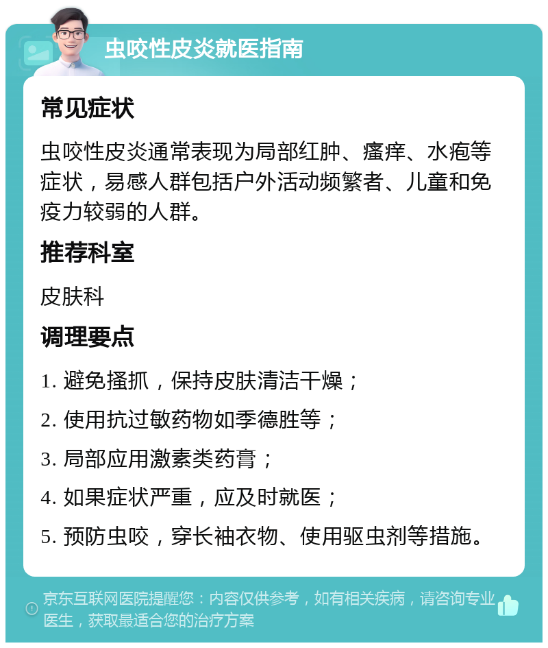 虫咬性皮炎就医指南 常见症状 虫咬性皮炎通常表现为局部红肿、瘙痒、水疱等症状，易感人群包括户外活动频繁者、儿童和免疫力较弱的人群。 推荐科室 皮肤科 调理要点 1. 避免搔抓，保持皮肤清洁干燥； 2. 使用抗过敏药物如季德胜等； 3. 局部应用激素类药膏； 4. 如果症状严重，应及时就医； 5. 预防虫咬，穿长袖衣物、使用驱虫剂等措施。