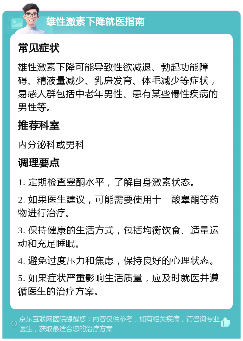 雄性激素下降就医指南 常见症状 雄性激素下降可能导致性欲减退、勃起功能障碍、精液量减少、乳房发育、体毛减少等症状，易感人群包括中老年男性、患有某些慢性疾病的男性等。 推荐科室 内分泌科或男科 调理要点 1. 定期检查睾酮水平，了解自身激素状态。 2. 如果医生建议，可能需要使用十一酸睾酮等药物进行治疗。 3. 保持健康的生活方式，包括均衡饮食、适量运动和充足睡眠。 4. 避免过度压力和焦虑，保持良好的心理状态。 5. 如果症状严重影响生活质量，应及时就医并遵循医生的治疗方案。