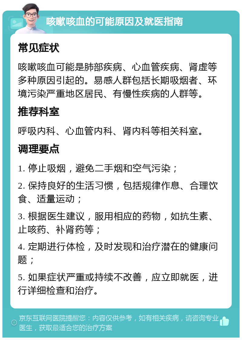 咳嗽咳血的可能原因及就医指南 常见症状 咳嗽咳血可能是肺部疾病、心血管疾病、肾虚等多种原因引起的。易感人群包括长期吸烟者、环境污染严重地区居民、有慢性疾病的人群等。 推荐科室 呼吸内科、心血管内科、肾内科等相关科室。 调理要点 1. 停止吸烟，避免二手烟和空气污染； 2. 保持良好的生活习惯，包括规律作息、合理饮食、适量运动； 3. 根据医生建议，服用相应的药物，如抗生素、止咳药、补肾药等； 4. 定期进行体检，及时发现和治疗潜在的健康问题； 5. 如果症状严重或持续不改善，应立即就医，进行详细检查和治疗。