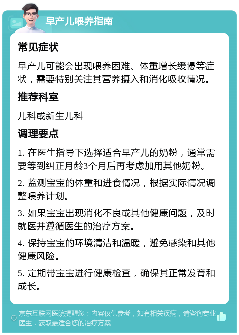 早产儿喂养指南 常见症状 早产儿可能会出现喂养困难、体重增长缓慢等症状，需要特别关注其营养摄入和消化吸收情况。 推荐科室 儿科或新生儿科 调理要点 1. 在医生指导下选择适合早产儿的奶粉，通常需要等到纠正月龄3个月后再考虑加用其他奶粉。 2. 监测宝宝的体重和进食情况，根据实际情况调整喂养计划。 3. 如果宝宝出现消化不良或其他健康问题，及时就医并遵循医生的治疗方案。 4. 保持宝宝的环境清洁和温暖，避免感染和其他健康风险。 5. 定期带宝宝进行健康检查，确保其正常发育和成长。