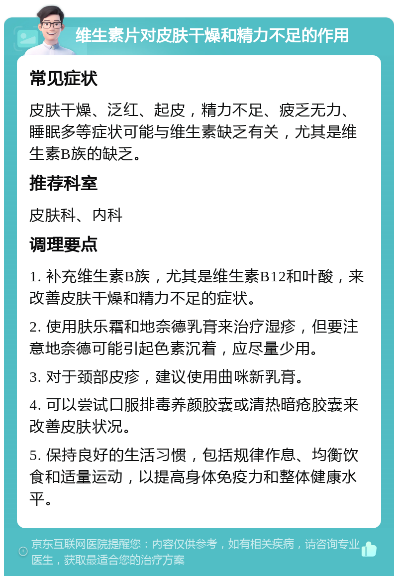 维生素片对皮肤干燥和精力不足的作用 常见症状 皮肤干燥、泛红、起皮，精力不足、疲乏无力、睡眠多等症状可能与维生素缺乏有关，尤其是维生素B族的缺乏。 推荐科室 皮肤科、内科 调理要点 1. 补充维生素B族，尤其是维生素B12和叶酸，来改善皮肤干燥和精力不足的症状。 2. 使用肤乐霜和地奈德乳膏来治疗湿疹，但要注意地奈德可能引起色素沉着，应尽量少用。 3. 对于颈部皮疹，建议使用曲咪新乳膏。 4. 可以尝试口服排毒养颜胶囊或清热暗疮胶囊来改善皮肤状况。 5. 保持良好的生活习惯，包括规律作息、均衡饮食和适量运动，以提高身体免疫力和整体健康水平。