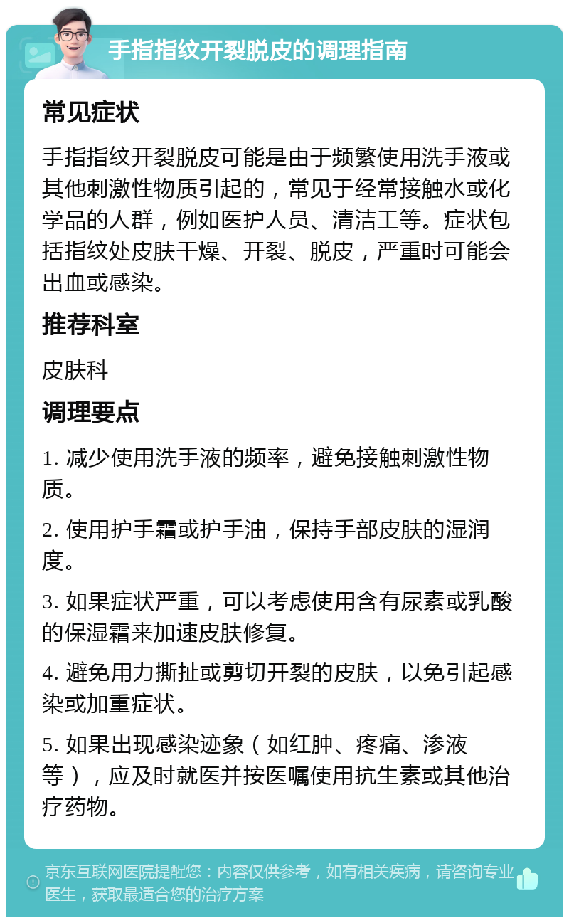 手指指纹开裂脱皮的调理指南 常见症状 手指指纹开裂脱皮可能是由于频繁使用洗手液或其他刺激性物质引起的，常见于经常接触水或化学品的人群，例如医护人员、清洁工等。症状包括指纹处皮肤干燥、开裂、脱皮，严重时可能会出血或感染。 推荐科室 皮肤科 调理要点 1. 减少使用洗手液的频率，避免接触刺激性物质。 2. 使用护手霜或护手油，保持手部皮肤的湿润度。 3. 如果症状严重，可以考虑使用含有尿素或乳酸的保湿霜来加速皮肤修复。 4. 避免用力撕扯或剪切开裂的皮肤，以免引起感染或加重症状。 5. 如果出现感染迹象（如红肿、疼痛、渗液等），应及时就医并按医嘱使用抗生素或其他治疗药物。