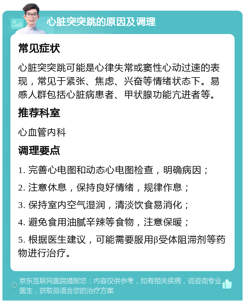 心脏突突跳的原因及调理 常见症状 心脏突突跳可能是心律失常或窦性心动过速的表现，常见于紧张、焦虑、兴奋等情绪状态下。易感人群包括心脏病患者、甲状腺功能亢进者等。 推荐科室 心血管内科 调理要点 1. 完善心电图和动态心电图检查，明确病因； 2. 注意休息，保持良好情绪，规律作息； 3. 保持室内空气湿润，清淡饮食易消化； 4. 避免食用油腻辛辣等食物，注意保暖； 5. 根据医生建议，可能需要服用β受体阻滞剂等药物进行治疗。