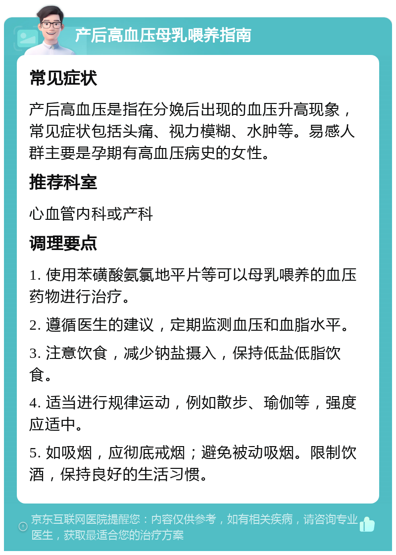 产后高血压母乳喂养指南 常见症状 产后高血压是指在分娩后出现的血压升高现象，常见症状包括头痛、视力模糊、水肿等。易感人群主要是孕期有高血压病史的女性。 推荐科室 心血管内科或产科 调理要点 1. 使用苯磺酸氨氯地平片等可以母乳喂养的血压药物进行治疗。 2. 遵循医生的建议，定期监测血压和血脂水平。 3. 注意饮食，减少钠盐摄入，保持低盐低脂饮食。 4. 适当进行规律运动，例如散步、瑜伽等，强度应适中。 5. 如吸烟，应彻底戒烟；避免被动吸烟。限制饮酒，保持良好的生活习惯。