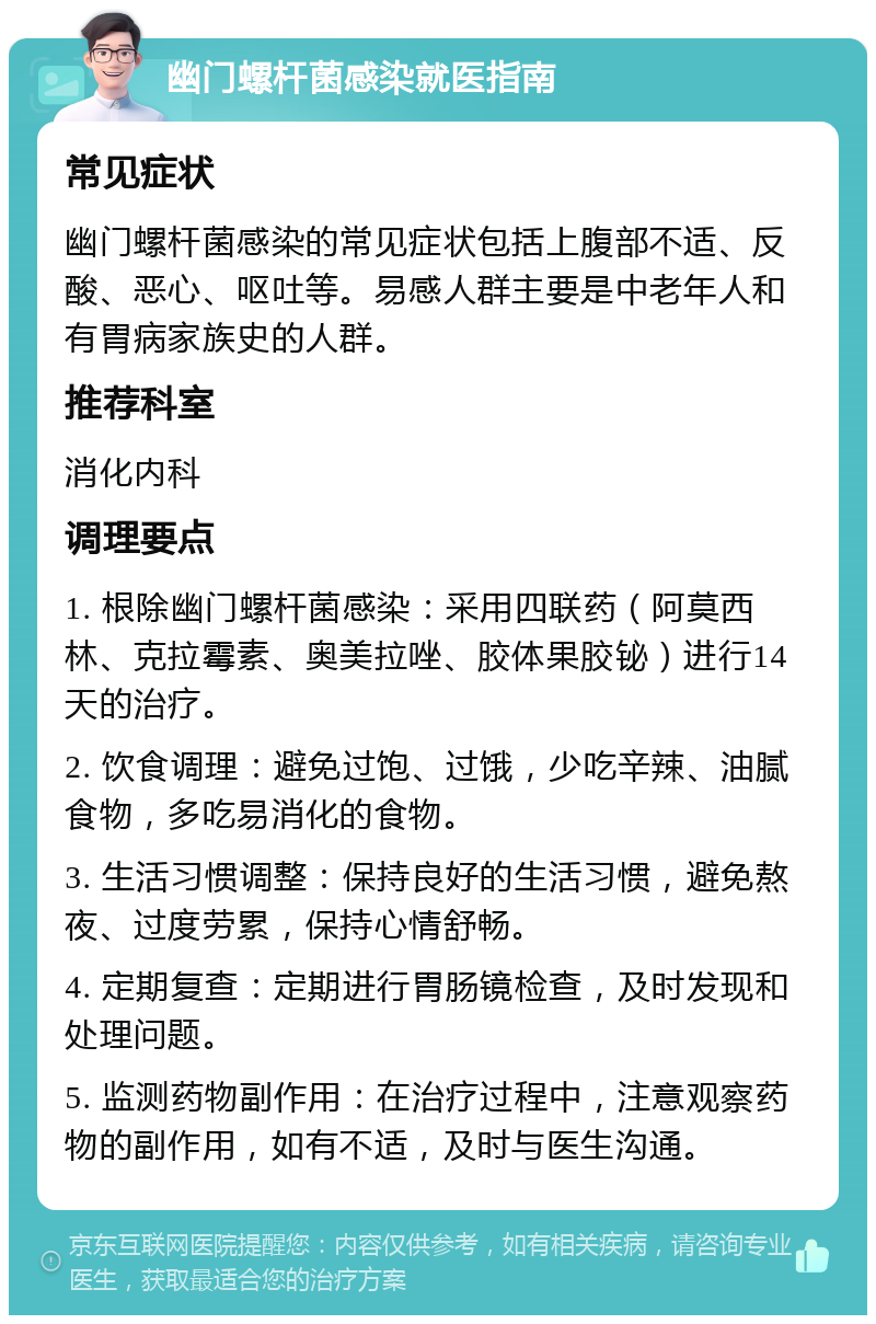 幽门螺杆菌感染就医指南 常见症状 幽门螺杆菌感染的常见症状包括上腹部不适、反酸、恶心、呕吐等。易感人群主要是中老年人和有胃病家族史的人群。 推荐科室 消化内科 调理要点 1. 根除幽门螺杆菌感染：采用四联药（阿莫西林、克拉霉素、奥美拉唑、胶体果胶铋）进行14天的治疗。 2. 饮食调理：避免过饱、过饿，少吃辛辣、油腻食物，多吃易消化的食物。 3. 生活习惯调整：保持良好的生活习惯，避免熬夜、过度劳累，保持心情舒畅。 4. 定期复查：定期进行胃肠镜检查，及时发现和处理问题。 5. 监测药物副作用：在治疗过程中，注意观察药物的副作用，如有不适，及时与医生沟通。