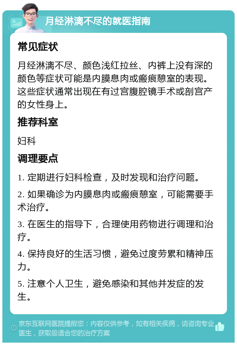 月经淋漓不尽的就医指南 常见症状 月经淋漓不尽、颜色浅红拉丝、内裤上没有深的颜色等症状可能是内膜息肉或瘢痕憩室的表现。这些症状通常出现在有过宫腹腔镜手术或剖宫产的女性身上。 推荐科室 妇科 调理要点 1. 定期进行妇科检查，及时发现和治疗问题。 2. 如果确诊为内膜息肉或瘢痕憩室，可能需要手术治疗。 3. 在医生的指导下，合理使用药物进行调理和治疗。 4. 保持良好的生活习惯，避免过度劳累和精神压力。 5. 注意个人卫生，避免感染和其他并发症的发生。