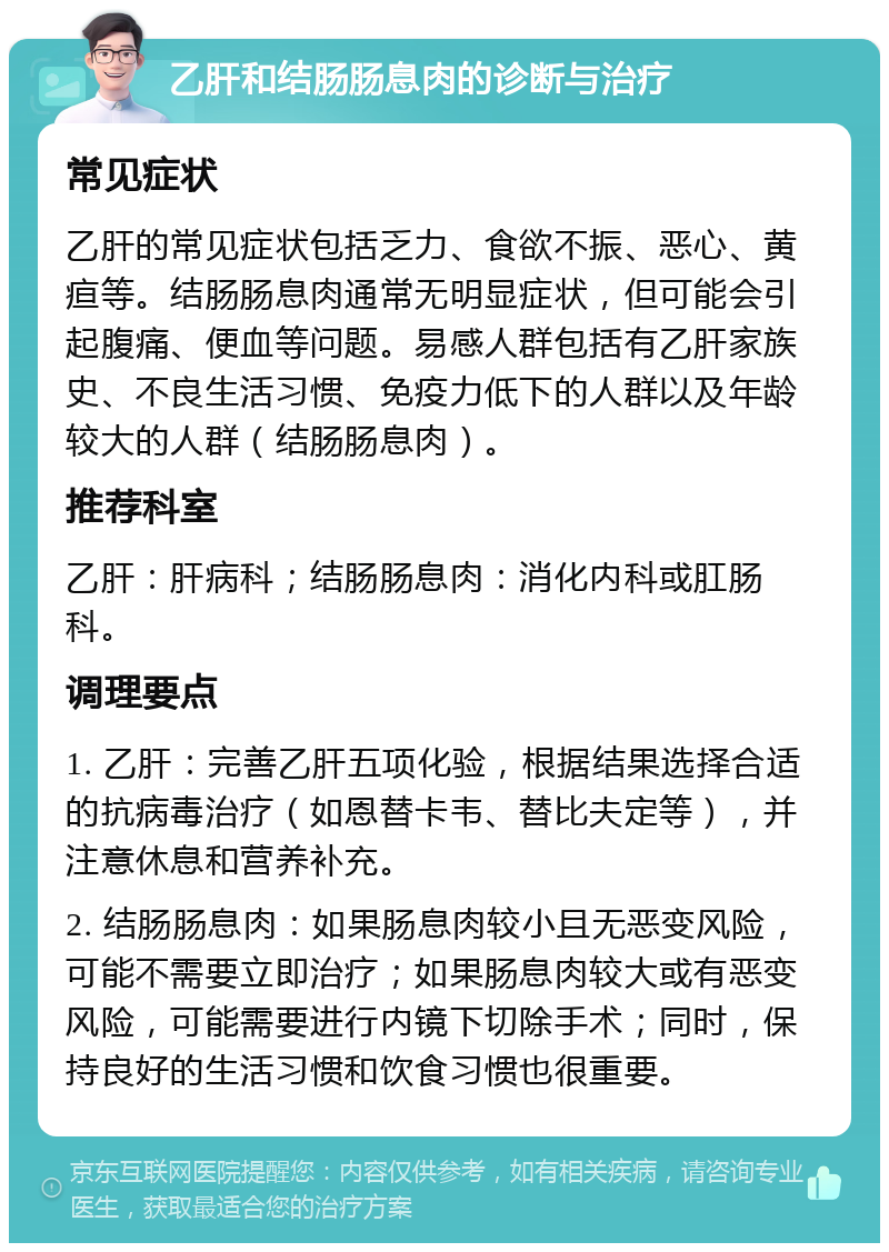 乙肝和结肠肠息肉的诊断与治疗 常见症状 乙肝的常见症状包括乏力、食欲不振、恶心、黄疸等。结肠肠息肉通常无明显症状，但可能会引起腹痛、便血等问题。易感人群包括有乙肝家族史、不良生活习惯、免疫力低下的人群以及年龄较大的人群（结肠肠息肉）。 推荐科室 乙肝：肝病科；结肠肠息肉：消化内科或肛肠科。 调理要点 1. 乙肝：完善乙肝五项化验，根据结果选择合适的抗病毒治疗（如恩替卡韦、替比夫定等），并注意休息和营养补充。 2. 结肠肠息肉：如果肠息肉较小且无恶变风险，可能不需要立即治疗；如果肠息肉较大或有恶变风险，可能需要进行内镜下切除手术；同时，保持良好的生活习惯和饮食习惯也很重要。