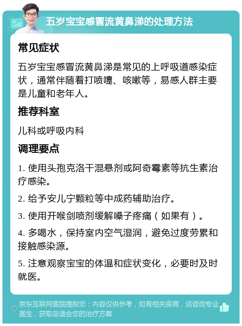 五岁宝宝感冒流黄鼻涕的处理方法 常见症状 五岁宝宝感冒流黄鼻涕是常见的上呼吸道感染症状，通常伴随着打喷嚏、咳嗽等，易感人群主要是儿童和老年人。 推荐科室 儿科或呼吸内科 调理要点 1. 使用头孢克洛干混悬剂或阿奇霉素等抗生素治疗感染。 2. 给予安儿宁颗粒等中成药辅助治疗。 3. 使用开喉剑喷剂缓解嗓子疼痛（如果有）。 4. 多喝水，保持室内空气湿润，避免过度劳累和接触感染源。 5. 注意观察宝宝的体温和症状变化，必要时及时就医。