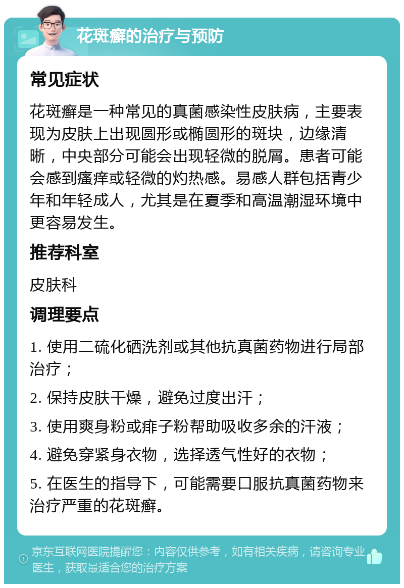 花斑癣的治疗与预防 常见症状 花斑癣是一种常见的真菌感染性皮肤病，主要表现为皮肤上出现圆形或椭圆形的斑块，边缘清晰，中央部分可能会出现轻微的脱屑。患者可能会感到瘙痒或轻微的灼热感。易感人群包括青少年和年轻成人，尤其是在夏季和高温潮湿环境中更容易发生。 推荐科室 皮肤科 调理要点 1. 使用二硫化硒洗剂或其他抗真菌药物进行局部治疗； 2. 保持皮肤干燥，避免过度出汗； 3. 使用爽身粉或痱子粉帮助吸收多余的汗液； 4. 避免穿紧身衣物，选择透气性好的衣物； 5. 在医生的指导下，可能需要口服抗真菌药物来治疗严重的花斑癣。