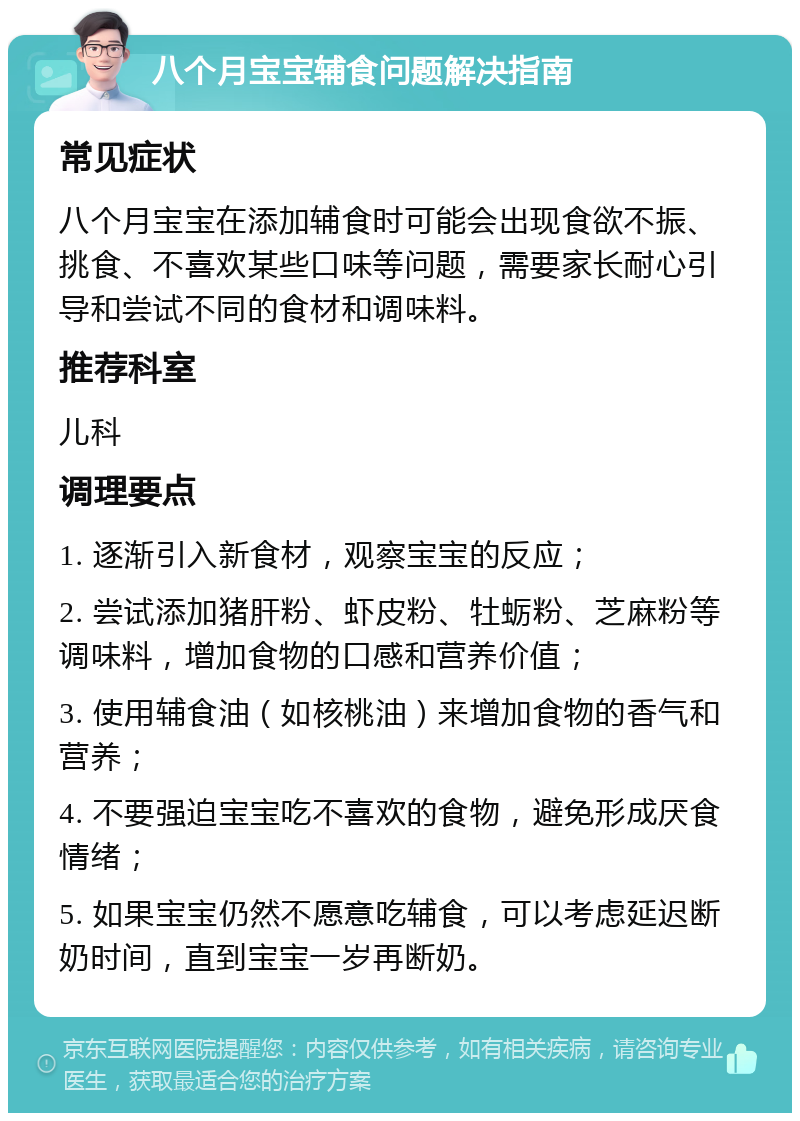 八个月宝宝辅食问题解决指南 常见症状 八个月宝宝在添加辅食时可能会出现食欲不振、挑食、不喜欢某些口味等问题，需要家长耐心引导和尝试不同的食材和调味料。 推荐科室 儿科 调理要点 1. 逐渐引入新食材，观察宝宝的反应； 2. 尝试添加猪肝粉、虾皮粉、牡蛎粉、芝麻粉等调味料，增加食物的口感和营养价值； 3. 使用辅食油（如核桃油）来增加食物的香气和营养； 4. 不要强迫宝宝吃不喜欢的食物，避免形成厌食情绪； 5. 如果宝宝仍然不愿意吃辅食，可以考虑延迟断奶时间，直到宝宝一岁再断奶。