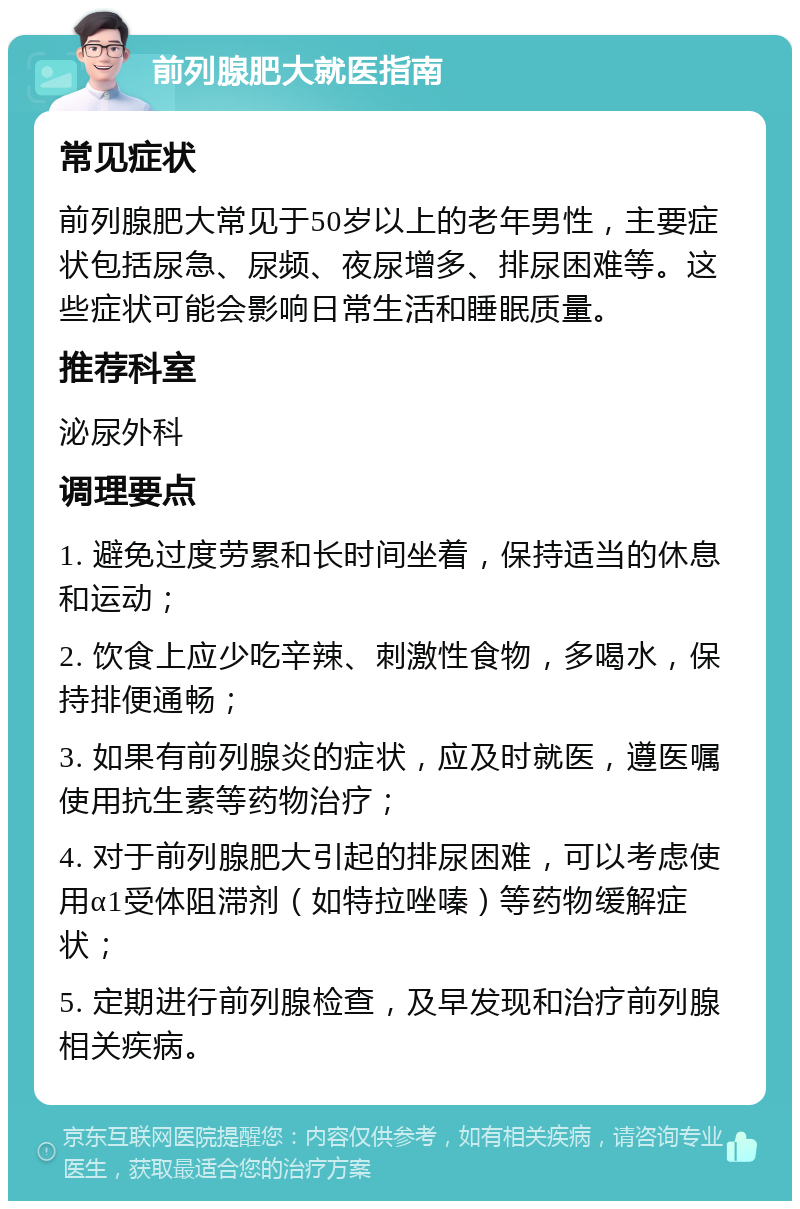 前列腺肥大就医指南 常见症状 前列腺肥大常见于50岁以上的老年男性，主要症状包括尿急、尿频、夜尿增多、排尿困难等。这些症状可能会影响日常生活和睡眠质量。 推荐科室 泌尿外科 调理要点 1. 避免过度劳累和长时间坐着，保持适当的休息和运动； 2. 饮食上应少吃辛辣、刺激性食物，多喝水，保持排便通畅； 3. 如果有前列腺炎的症状，应及时就医，遵医嘱使用抗生素等药物治疗； 4. 对于前列腺肥大引起的排尿困难，可以考虑使用α1受体阻滞剂（如特拉唑嗪）等药物缓解症状； 5. 定期进行前列腺检查，及早发现和治疗前列腺相关疾病。