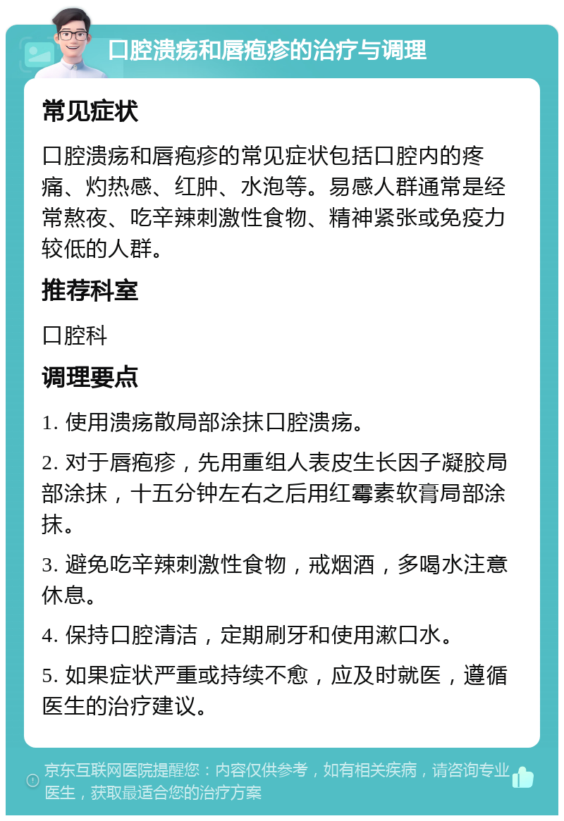 口腔溃疡和唇疱疹的治疗与调理 常见症状 口腔溃疡和唇疱疹的常见症状包括口腔内的疼痛、灼热感、红肿、水泡等。易感人群通常是经常熬夜、吃辛辣刺激性食物、精神紧张或免疫力较低的人群。 推荐科室 口腔科 调理要点 1. 使用溃疡散局部涂抹口腔溃疡。 2. 对于唇疱疹，先用重组人表皮生长因子凝胶局部涂抹，十五分钟左右之后用红霉素软膏局部涂抹。 3. 避免吃辛辣刺激性食物，戒烟酒，多喝水注意休息。 4. 保持口腔清洁，定期刷牙和使用漱口水。 5. 如果症状严重或持续不愈，应及时就医，遵循医生的治疗建议。