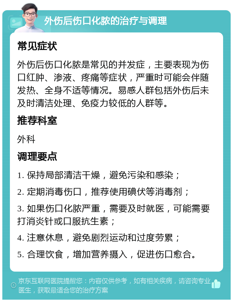 外伤后伤口化脓的治疗与调理 常见症状 外伤后伤口化脓是常见的并发症，主要表现为伤口红肿、渗液、疼痛等症状，严重时可能会伴随发热、全身不适等情况。易感人群包括外伤后未及时清洁处理、免疫力较低的人群等。 推荐科室 外科 调理要点 1. 保持局部清洁干燥，避免污染和感染； 2. 定期消毒伤口，推荐使用碘伏等消毒剂； 3. 如果伤口化脓严重，需要及时就医，可能需要打消炎针或口服抗生素； 4. 注意休息，避免剧烈运动和过度劳累； 5. 合理饮食，增加营养摄入，促进伤口愈合。