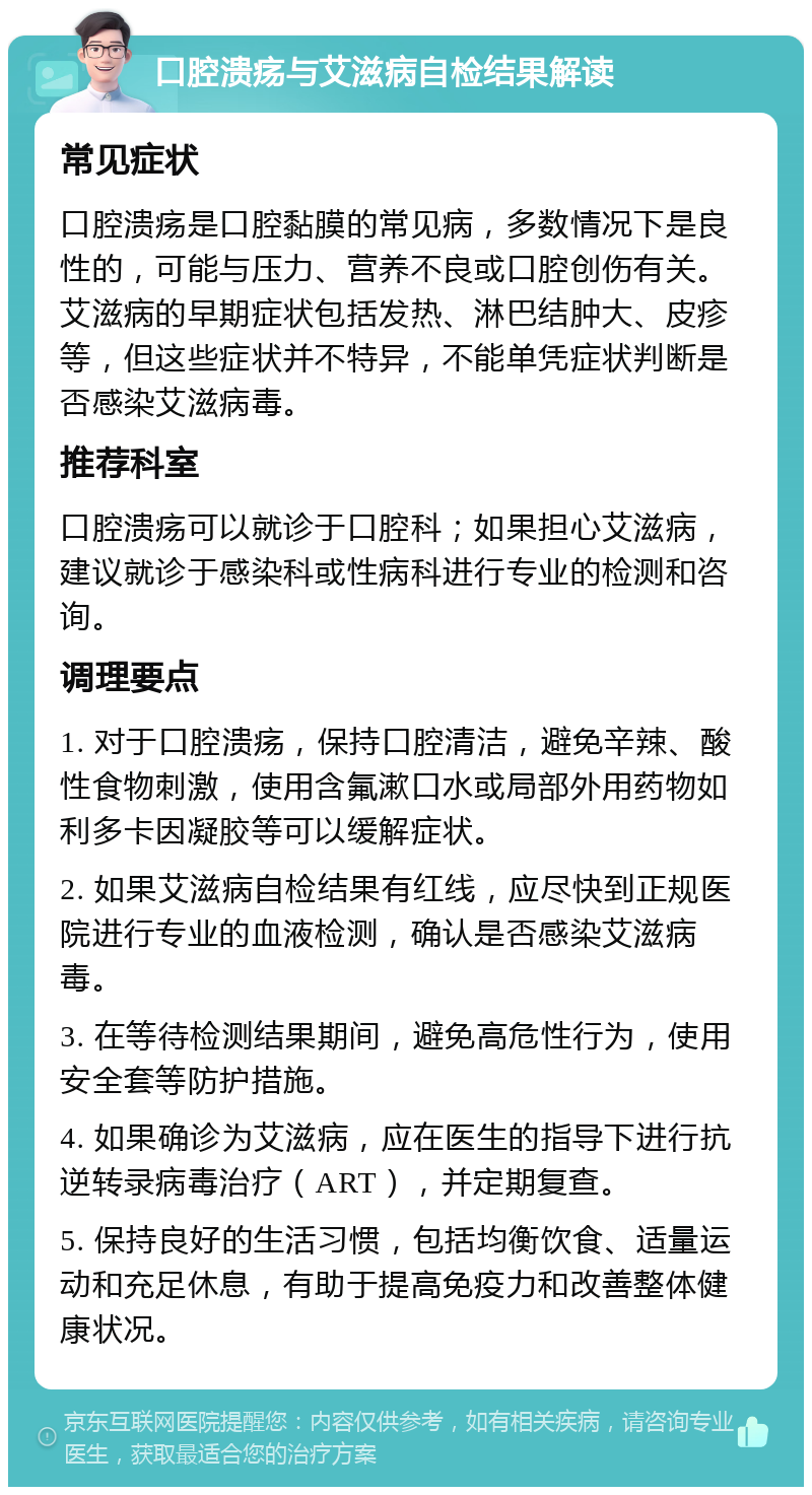 口腔溃疡与艾滋病自检结果解读 常见症状 口腔溃疡是口腔黏膜的常见病，多数情况下是良性的，可能与压力、营养不良或口腔创伤有关。艾滋病的早期症状包括发热、淋巴结肿大、皮疹等，但这些症状并不特异，不能单凭症状判断是否感染艾滋病毒。 推荐科室 口腔溃疡可以就诊于口腔科；如果担心艾滋病，建议就诊于感染科或性病科进行专业的检测和咨询。 调理要点 1. 对于口腔溃疡，保持口腔清洁，避免辛辣、酸性食物刺激，使用含氟漱口水或局部外用药物如利多卡因凝胶等可以缓解症状。 2. 如果艾滋病自检结果有红线，应尽快到正规医院进行专业的血液检测，确认是否感染艾滋病毒。 3. 在等待检测结果期间，避免高危性行为，使用安全套等防护措施。 4. 如果确诊为艾滋病，应在医生的指导下进行抗逆转录病毒治疗（ART），并定期复查。 5. 保持良好的生活习惯，包括均衡饮食、适量运动和充足休息，有助于提高免疫力和改善整体健康状况。