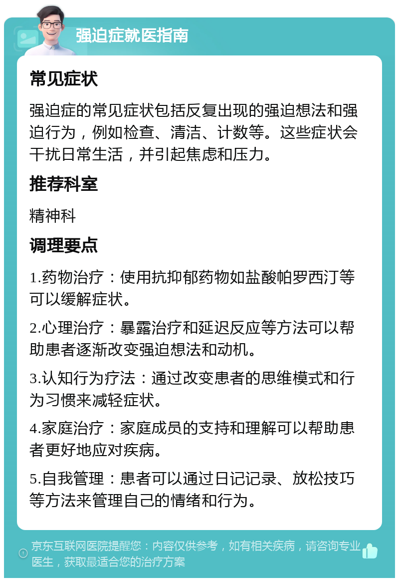 强迫症就医指南 常见症状 强迫症的常见症状包括反复出现的强迫想法和强迫行为，例如检查、清洁、计数等。这些症状会干扰日常生活，并引起焦虑和压力。 推荐科室 精神科 调理要点 1.药物治疗：使用抗抑郁药物如盐酸帕罗西汀等可以缓解症状。 2.心理治疗：暴露治疗和延迟反应等方法可以帮助患者逐渐改变强迫想法和动机。 3.认知行为疗法：通过改变患者的思维模式和行为习惯来减轻症状。 4.家庭治疗：家庭成员的支持和理解可以帮助患者更好地应对疾病。 5.自我管理：患者可以通过日记记录、放松技巧等方法来管理自己的情绪和行为。