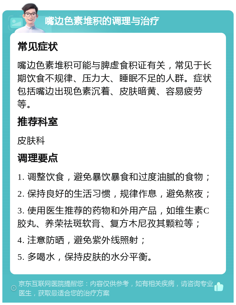 嘴边色素堆积的调理与治疗 常见症状 嘴边色素堆积可能与脾虚食积证有关，常见于长期饮食不规律、压力大、睡眠不足的人群。症状包括嘴边出现色素沉着、皮肤暗黄、容易疲劳等。 推荐科室 皮肤科 调理要点 1. 调整饮食，避免暴饮暴食和过度油腻的食物； 2. 保持良好的生活习惯，规律作息，避免熬夜； 3. 使用医生推荐的药物和外用产品，如维生素C胶丸、养荣祛斑软膏、复方木尼孜其颗粒等； 4. 注意防晒，避免紫外线照射； 5. 多喝水，保持皮肤的水分平衡。